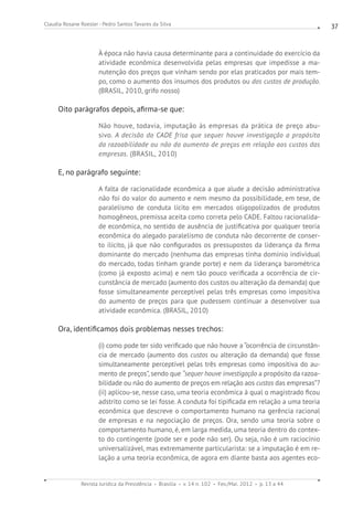 Revista Jurídica da Presidência Brasília v. 14 n. 102 Fev./Mai. 2012 p. 13 a 44
Claudia Rosane Roesler - Pedro Santos Tavares da Silva 37
À época não havia causa determinante para a continuidade do exercício da
atividade econômica desenvolvida pelas empresas que impedisse a ma-
nutenção dos preços que vinham sendo por elas praticados por mais tem-
po, como o aumento dos insumos dos produtos ou dos custos de produção.
(BRASIL, 2010, grifo nosso)
Oito parágrafos depois, afirma-se que:
Não houve, todavia, imputação às empresas da prática de preço abu-
sivo. A decisão do CADE frisa que sequer houve investigação a propósito
da razoabilidade ou não do aumento de preços em relação aos custos das
empresas. (BRASIL, 2010)
E, no parágrafo seguinte:
A falta de racionalidade econômica a que alude a decisão administrativa
não foi do valor do aumento e nem mesmo da possibilidade, em tese, de
paralelismo de conduta lícito em mercados oligopolizados de produtos
homogêneos, premissa aceita como correta pelo CADE. Faltou racionalida-
de econômica, no sentido de ausência de justificativa por qualquer teoria
econômica do alegado paralelismo de conduta não decorrente de conser-
to ilícito, já que não configurados os pressupostos da liderança da firma
dominante do mercado (nenhuma das empresas tinha domínio individual
do mercado, todas tinham grande porte) e nem da liderança barométrica
(como já exposto acima) e nem tão pouco verificada a ocorrência de cir-
cunstância de mercado (aumento dos custos ou alteração da demanda) que
fosse simultaneamente perceptível pelas três empresas como impositiva
do aumento de preços para que pudessem continuar a desenvolver sua
atividade econômica. (BRASIL, 2010)
Ora, identificamos dois problemas nesses trechos:
(i) como pode ter sido verificado que não houve a “ocorrência de circunstân-
cia de mercado (aumento dos custos ou alteração da demanda) que fosse
simultaneamente perceptível pelas três empresas como impositiva do au-
mento de preços”, sendo que “sequer houve investigação a propósito da razoa-
bilidade ou não do aumento de preços em relação aos custos das empresas”?
(ii) aplicou-se, nesse caso, uma teoria econômica à qual o magistrado ficou
adstrito como se lei fosse. A conduta foi tipificada em relação a uma teoria
econômica que descreve o comportamento humano na gerência racional
de empresas e na negociação de preços. Ora, sendo uma teoria sobre o
comportamento humano, é, em larga medida, uma teoria dentro do contex-
to do contingente (pode ser e pode não ser). Ou seja, não é um raciocínio
universalizável, mas extremamente particularista: se a imputação é em re-
lação a uma teoria econômica, de agora em diante basta aos agentes eco-
 