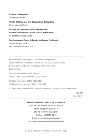 Presidenta da República
Dilma Vana Rousseff
Ministra-Chefe da Casa Civil da Presidência da República
Gleisi Helena Hoffmann
Subchefe para Assuntos Jurídicos da Casa Civil e
Presidente do Centro de Estudos Jurídicos da Presidência
Ivo da Motta Azevedo Corrêa
Coordenadoras do Centro de Estudos Jurídicos da Presidência
Mariana Barbosa Cirne
Paula Albuquerque Mello Leal
Revista Jurídica da Presidência / Presidência da República
Centro de Estudos Jurídicos da Presidência – Vol. 1, n. 1, maio de 1999.
Brasília: Centro de Estudos Jurídicos da Presidência, 1999-.
Quadrimestral
Título anterior: Revista Jurídica Virtual
Mensal: 1999 a 2005; bimestral: 2005 a 2008.
ISSN (até fevereiro de 2011): 1808-2807
ISSN (a partir de março de 2011): 2236-3645
1. Direito. Brasil. Presidência da República, Centro de Estudos Jurídicos da Presidência.
CDD 341
CDU 342(81)
Centro de Estudos Jurídicos da Presidência
Praça dos Três Poderes, Palácio do Planalto
Anexo II superior - Sala 204 A
CEP 70.150-900 - Brasília/DF
Telefone: (61)3411-2047
E-mail: revista@presidencia.gov.br
http://www.presidencia.gov.br/revistajuridica
© Centro de Estudos Jurídicos da Presidência – 2012
 