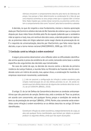 Argumentação jurídica e direito antitruste: análise de casos
Revista Jurídica da Presidência Brasília v. 14 n. 102 Fev./Mai. 2012 p. 13 a 44
38
nômicos emularem o comportamento descrito pela teoria da liderança de
preços. Isso porque o fator determinante na condenação foi o fato de que
uma empresa aumentou os seus preços antes que a suposta líder o tivesse
feito. Nada impede que, cientes desse raciocínio, os próximos cartéis emu-
lem o comportamento tido como “racional” pela teoria econômica adotada.
A decisão, no que diz respeito a esse fundamento, merece a mesma apreciação
dada por MacCormick à célebre decisão do Rei Salomão de ordenar que a criança em
disputa por duas mães fosse dividida pelo fio da espada (sabendo que a verdadeira
mãe se oporia a isso), mas, em nenhum dos dois casos, a decisão poderia ser replica-
da: as próximas mães em litígio saberiam como reagir diante da provocação do rei.
É o requisito da universalização, descrito por MacCormick, que falta nesse tipo de
decisão, e que a torna menos racional (MACCORMICK, 2008, pp. 103-133).
5 Conclusão: cartel ou infração à ordem econômica?
A seguir, procuramos desenvolver uma reflexão sobre as dificuldades identifica-
das acima quanto à prova da existência de um cartel, tomando como base a análise
específica dos argumentos das decisões aqui tematizadas.
No caso do cartel do aço, na decisão do recurso contra a decisão da primeira
instância da Justiça Federal, a reunião feita no Ministério da Fazenda não foi consi-
derada como um indício de acordo, mas, apesar disso, a condenação foi mantida. As
empresas recorreram novamente, sustentando
[...] não ser possível a configuração de infração à ordem econômica pela
simples materialização de um dos efeitos previstos no art. 20, sendo ne-
cessário que tais efeitos decorram de alguma das condutas descritas no art.
21, da Lei 8.884/94. (BRASIL, 2010)
O artigo 21 da Lei de Defesa da Concorrência descreve as condutas anticompe-
titivas que são passíveis de sanção. Dentre elas, está a conduta de “fixar ou praticar,
em acordo com concorrente, sob qualquer forma, preços e condições de venda de
bens ou de prestação de serviços” (BRASIL, 1994). Porém, elas somente serão enten-
didas como infração à ordem econômica se os efeitos descritos no artigo 20 forem
identificados:
Constituem infração da ordem econômica, independentemente de culpa, os
atos sob qualquer forma manifestados, que tenham por objeto ou possam
produzir os seguintes efeitos, ainda que não sejam alcançados:
 
