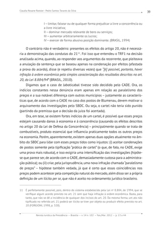 Revista Jurídica da Presidência Brasília v. 14 n. 102 Fev./Mai. 2012 p. 13 a 44
Claudia Rosane Roesler - Pedro Santos Tavares da Silva 39
I – limitar, falsear ou de qualquer forma prejudicar a livre a concorrência ou
a livre ini­ciativa;
II – dominar mercado relevante de bens ou serviços;
III – aumentar arbitrariamente os lucros;
IV – exercer de forma abusiva posição dominante. (BRASIL, 1994)
O contrário não é verdadeiro: presentes os efeitos do artigo 20, não é necessá-
ria a demonstração das condutas do 2111
. Foi isso que entendeu o TRF1 na decisão
analisada acima, quando, ao responder aos argumentos da recorrente, que pleiteava
a anulação da sentença que se baseou apenas na condenação por efeitos (afastada
a prova do acordo), disse (e repetiu diversas vezes) que “[é] possível, portanto, haver
infração à ordem econômica pela simples caracterização dos resultados descritos no art.
20, da Lei 8.884/94” (BRASIL, 2010).
Digamos que o caso de Jaboticabal tivesse sido decidido pelo CADE. Ora, os
indícios constantes nessa denúncia eram apenas em relação ao paralelismo dos
preços e a sua notável diferença com outros municípios – justamente as caracterís-
ticas que, de acordo com o CADE no caso dos postos de Blumenau, devem motivar o
arquivamento das investigações pelo SBDC. Ou seja, o cartel não teria sido punido
(partindo da premissa que a decisão da juíza foi acertada).
Ora, em tese, se existem fortes indícios de um cartel, é possível que esses preços
estejam causando danos à economia e à concorrência (causando os efeitos descritos
no artigo 20 da Lei de Defesa da Concorrência) – principalmente quando se trata de
combustíveis, produto essencial que influencia praticamente todos os outros preços
na economia. Porém, aparentemente, existem apenas duas opções atualmente no âm-
bito do SBDC para lidar com esses preços tidos como injustos: (i) aceitar condenações
de postos somente pela tipificação “prática de cartel” (o que, de fato, no CADE, exige
uma prova mais robusta), e isso exigiria uma intensificação das investigações (hipóte-
se que parece ser, de acordo com o CADE, demasiadamente custosa para a administra-
ção pública); ou (ii) criar, pela jurisprudência, uma nova infração chamada“paralelismo
de preços” – hipótese também vedada, já que é certo que essas coincidências nos
preços podem acontecer pela competição natural do mercado, além disso ser a própria
definição de um ilícito per se, que não é aceito no ordenamento jurídico brasileiro.
11 É perfeitamente possível, pois, dentro do sistema estabelecido pela Lei no
8.884, de 1994, que se
verifique algum acordo previsto no art. 21 sem que haja infração à ordem econômica. Basta, para
tanto, que não se dê a incidência de qualquer dos incisos do art. 20. Da mesma forma, um ato não
tipificado no referido art. 21 poderá ser ilícito se tiver por objeto ou produzir efeito previsto no art.
20 (FORGIONI, 1998, p. 328).
 
