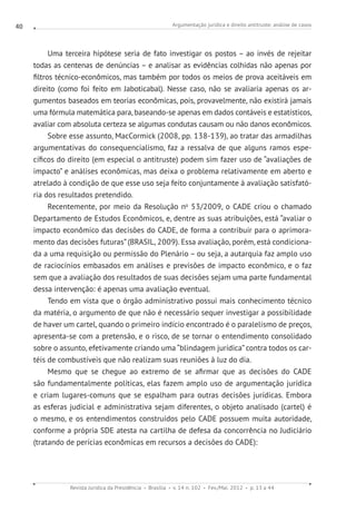 Argumentação jurídica e direito antitruste: análise de casos
Revista Jurídica da Presidência Brasília v. 14 n. 102 Fev./Mai. 2012 p. 13 a 44
40
Uma terceira hipótese seria de fato investigar os postos – ao invés de rejeitar
todas as centenas de denúncias – e analisar as evidências colhidas não apenas por
filtros técnico-econômicos, mas também por todos os meios de prova aceitáveis em
direito (como foi feito em Jaboticabal). Nesse caso, não se avaliaria apenas os ar-
gumentos baseados em teorias econômicas, pois, provavelmente, não existirá jamais
uma fórmula matemática para, baseando-se apenas em dados contáveis e estatísticos,
avaliar com absoluta certeza se algumas condutas causam ou não danos econômicos.
Sobre esse assunto, MacCormick (2008, pp. 138-139), ao tratar das armadilhas
argumentativas do consequencialismo, faz a ressalva de que alguns ramos espe-
cíficos do direito (em especial o antitruste) podem sim fazer uso de “avaliações de
impacto” e análises econômicas, mas deixa o problema relativamente em aberto e
atrelado à condição de que esse uso seja feito conjuntamente à avaliação satisfató-
ria dos resultados pretendido.
Recentemente, por meio da Resolução no
53/2009, o CADE criou o chamado
Departamento de Estudos Econômicos, e, dentre as suas atribuições, está “avaliar o
impacto econômico das decisões do CADE, de forma a contribuir para o aprimora-
mento das decisões futuras” (BRASIL, 2009). Essa avaliação, porém, está condiciona-
da a uma requisição ou permissão do Plenário – ou seja, a autarquia faz amplo uso
de raciocínios embasados em análises e previsões de impacto econômico, e o faz
sem que a avaliação dos resultados de suas decisões sejam uma parte fundamental
dessa intervenção: é apenas uma avaliação eventual.
Tendo em vista que o órgão administrativo possui mais conhecimento técnico
da matéria, o argumento de que não é necessário sequer investigar a possibilidade
de haver um cartel, quando o primeiro indício encontrado é o paralelismo de preços,
apresenta-se com a pretensão, e o risco, de se tornar o entendimento consolidado
sobre o assunto, efetivamente criando uma “blindagem jurídica” contra todos os car-
téis de combustíveis que não realizam suas reuniões à luz do dia.
Mesmo que se chegue ao extremo de se afirmar que as decisões do CADE
são fundamentalmente políticas, elas fazem amplo uso de argumentação jurídica
e criam lugares-comuns que se espalham para outras decisões jurídicas. Embora
as esferas judicial e administrativa sejam diferentes, o objeto analisado (cartel) é
o mesmo, e os entendimentos construídos pelo CADE possuem muita autoridade,
conforme a própria SDE atesta na cartilha de defesa da concorrência no Judiciário
(tratando de perícias econômicas em recursos a decisões do CADE):
 