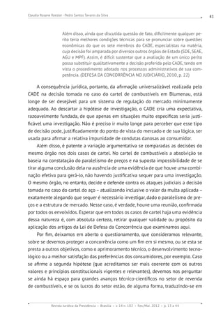 Revista Jurídica da Presidência Brasília v. 14 n. 102 Fev./Mai. 2012 p. 13 a 44
Claudia Rosane Roesler - Pedro Santos Tavares da Silva 41
Além disso, ainda que discutida questão de fato, dificilmente qualquer pe-
rito teria melhores condições técnicas para se pronunciar sobre questões
econômicas do que os sete membros do CADE, especialistas na matéria,
cuja decisão foi amparada por diversos outros órgãos de Estado (SDE, SEAE,
AGU e MPF). Assim, é difícil sustentar que a avaliação de um único perito
possa substituir qualitativamente a decisão proferida pelo CADE, tendo em
vista o procedimento adotado nos processos administrativos de sua com-
petência. (DEFESA DA CONCORRÊNCIA NO JUDICIÁRIO, 2010, p. 22)
A consequência jurídica, portanto, da afirmação universalizável realizada pelo
CADE na decisão tomada no caso do cartel de combustíveis em Blumenau, está
longe de ser desejável para um sistema de regulação do mercado minimamente
adequado. Ao descartar a hipótese de investigação, o CADE cria uma expectativa,
razoavelmente fundada, de que apenas em situações muito específicas seria justi-
ficável uma investigação. Não é preciso ir muito longe para perceber que esse tipo
de decisão pode, justificadamente do ponto de vista do mercado e de sua lógica, ser
usada para afirmar a relativa impunidade de condutas danosas ao consumidor.
Além disso, é patente a variação argumentativa se comparadas as decisões do
mesmo órgão nos dois casos de cartel. No cartel de combustíveis a absolvição se
baseia na constatação do paralelismo de preços e na suposta impossibilidade de se
tirar alguma conclusão dela na ausência de uma evidência de que houve uma combi-
nação efetiva para gerá-lo, não havendo justificativa sequer para uma investigação.
O mesmo órgão, no entanto, decide e defende contra os ataques judiciais a decisão
tomada no caso do cartel do aço – atualizando inclusive o valor da multa aplicada –
exatamente alegando que sequer é necessário investigar, dado o paralelismo de pre-
ços e a estrutura de mercado. Nesse caso, é verdade, houve uma reunião, confirmada
por todos os envolvidos. Esperar que em todos os casos de cartel haja uma evidência
dessa natureza é, com absoluta certeza, retirar qualquer validade ou propósito da
aplicação dos artigos da Lei de Defesa da Concorrência que examinamos aqui.
Por fim, deixamos em aberto o questionamento, que consideramos relevante,
sobre se devemos proteger a concorrência como um fim em si mesmo, ou se esta se
presta a outros objetivos, como o aprimoramento técnico, o desenvolvimento tecno-
lógico ou a melhor satisfação das preferências dos consumidores, por exemplo. Caso
se afirme a segunda hipótese (que acreditamos ser mais coerente com os outros
valores e princípios constitucionais vigentes e relevantes), devemos nos perguntar
se ainda há espaço para grandes avanços técnico-científicos no setor de revenda
de combustíveis, e se os lucros do setor estão, de alguma forma, traduzindo-se em
 