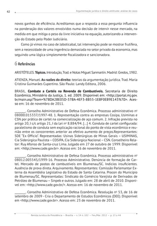 Argumentação jurídica e direito antitruste: análise de casos
Revista Jurídica da Presidência Brasília v. 14 n. 102 Fev./Mai. 2012 p. 13 a 44
42
novos ganhos de eficiência. Acreditamos que a resposta a essa pergunta influencia
na ponderação dos valores envolvidos numa decisão de intervir nesse mercado, na
medida em que mitiga o peso da livre iniciativa na equação, autorizando a interven-
ção do Estado pelo Poder Judiciário.
Como já vimos no caso de Jaboticabal, tal intervenção pode se mostrar frutífera,
sem a necessidade de uma ingerência demasiada no setor privado da economia, mas
seguindo uma lógica simplesmente fiscalizadora e sancionadora.
6 Referências
ARISTÓTELES.Tópicos.Introdução,Trad. e Notas Miguel Sanmartín. Madrid: Gredos, 1982.
ATIENZA, Manuel. As razões do direito: teorias da argumentação jurídica. Trad. Maria
Cristina Guimarães Cupertino. São Paulo: Landy Editora, 2006.
BRASIL. Combate a Cartéis na Revenda de Combustíveis. Secretaria de Direito
Econômico, Ministério da Justiça, 1. ed. 2009. Disponível em: http://portal.mj.gov.
br/main.asp?Team=%7BDA2BE05D-37BA-4EF3-8B55-1EBF0EB9E143%7D. Aces-
so em: 16 de novembro de 2011.
________. Conselho Administrativo de Defesa Econômica. Processo administrativo no
08000.015337/1997-48. 1. Representação contra as empresas Cosipa, Usiminas e
CSN por prática de cartel na comercialização de aço comum. 2. Infração prevista no
artigo 20, I c/c artigo 21, I da Lei no
8.884/94. [...] 4. Conduta de cartel configurada:
paralelismo de conduta sem explicação racional do ponto de vista econômico e reu-
nião entre os concorrentes anterior ao efetivo aumento de preços.Representantes:
SDE “Ex Offício”. Representadas: Usinas Siderúrgicas de Minas Gerais – USIMINAS,
Cia Siderúrgica Paulista–COSIPA, Cia Siderúrgica Nacional–CSN. Conselheiro Rela-
tor: Ruy Afonso de Santa-cruz Lima. Julgado em 27 de outubro de 1999. Disponível
em: http://www.cade.gov.br. Acesso em: 16 de novembro de 2011.
________. Conselho Administrativo de Defesa Econômica. Processo administrativo no
08012.005545/1999-16. Processo Administrativo. Denúncia de formação de Car-
tel. Mercado de postos de combustíveis em Blumenau/SC. Indícios insuficientes.
Ausência de prova direta. Arquivamento. Representantes: Comissão Parlemantar Ex-
terna da Assembléia Legislativa do Estado de Santa Catarina. Procon do Município
de Blumenau/SC. Representadas: Sindicato do Comércio Varejista de Derivados de
Petróleo de Blumenau – Sinpeb e outros. Julgado em: 28 de abril de 2010. Disponí-
vel em: http://www.cade.gov.br/. Acesso em: 16 de novembro de 2011.
________. Conselho Administrativo de Defesa Econômica. Resolução no
53, de 16 de
setembro de 2009 - Cria o Departamento de Estudos Econômicos (DEE). Disponível
em http://www.cade.gov.br. Acesso em: 23 de novembro de 2011.
 