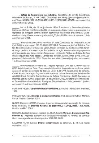 Revista Jurídica da Presidência Brasília v. 14 n. 102 Fev./Mai. 2012 p. 13 a 44
Claudia Rosane Roesler - Pedro Santos Tavares da Silva 43
________. Defesa da Concorrência no Judiciário. Secretaria de Direito Econômico,
Ministério da Justiça, 1. ed. 2010. Disponível em: http://portal.mj.gov.br/main.
asp?Team=%7BDA2BE05D-37BA-4EF3-8B55-1EBF0EB9E143%7D. Acesso em: 16
de novembro de 2011.
________. Lei no
8.884, de 11 de junho de 1994. Transforma o Conselho Adminis-
trativo de Defesa Econômica (CADE) em Autarquia, dispõe sobre a prevenção e a
repressão às infrações contra a ordem econômica e dá outras providências. Dispo-
nível em: http://www.planalto.gov.br/ccivil_03/leis/L8884.htm. Acesso em: 16 de
novembro de 2011.
________. Tribunal de Justiça de São Paulo. 1ª. Vara Cumulativa de Jaboticabal. Ação
Civil Pública, processo no
291.01.2006.000904-1. Sentença. Ação Civil Pública. Pos-
tos de combustíveis. Formação de Cartel. Preços idênticos ou muito próximos duran-
te longo período. Caracterização. Procedência da ação. Condenação ao pagamento
de indenização por danos morais.Requerente: Ministério Público do Estado De São
Paulo. Requeridos: Auto posto S. Gomes ltda e outros. Juíza Carmen Silvia Alves. Jul-
gamento 20 de maio de 2008. Disponível em: http://www.tjsp.jus.br. Acesso em:
16 de novembro de 2011.
________. TribunalRegionalFederalda1ªRegião. ApelaçãoCível8688.20.00.401340-
0/DF. Administrativo. Cade. Processo administrativo. Imposição de multas e publi-
cação em jornais do extrato da decisão. Lei no
8.884/94. Paralelismo de conduta.
Cartel. Acordo de preços. Enganosidade. Apelante: Usinas Siderurgicas de Minas Ge-
rais USIMINAS. Conselho Administrativo de Defesa Econômica – CADE. Apelados: os
mesmos. Sétima Turma, julgado em 14 de junho de 2010, Relatora: Desembargado-
ra Federal Maria Isabel Gallotti Rodrigues. Disponível em:  http://www.trf1.jus.br.
Acesso em: 16 de novembro de 2011.
FORGIONI, Paula A. Os fundamentos do antitruste. São Paulo : Revista dos Tribunais,
1998.
MACCORMICK, Neil. Retórica e o Estado de Direito. Trad. Conrado Hübner Mendes.
Rio de Janeiro: Elsevier, 2008.
NUNES, Clemens; GOMES, Cleomar. Aspectos concorrenciais do varejo de combus-
tíveis no Brasil. In: Encontro Nacional de Economia, 33, 2005, Natal – RN. Anais.
Brasília: ANPEC, 2005.
RAGAZZO, Carlos Emmanuel Joppert; DA SILVA, Rutelly Marques. Documento de Tra-
balho no
40 - Aspectos econômicos e jurídicos sobre cartéis na revenda de combus-
tíveis: uma agenda para investigações. SEAE/MF, 2006.
SALOMAO FILHO, Calixto. Direito concorrencial: as condutas. 1. ed. São Paulo:
Malheiros, 2003.
 