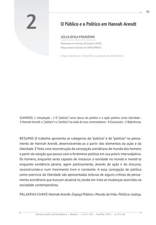Revista Jurídica da Presidência Brasília v. 14 n. 102 Fev./Mai. 2012 p. 45 a 66
45
2 O Público e o Político em Hannah Arendt
JÚLIAÁVILA FRANZONI
Mestranda em Direito do Estado (UFPR).
Pesquisadora bolsista da CAPES/PROEX.
Artigo recebido em 17/02/2011 e aprovado em 06/05/2012.
SUMÁRIO: 1 Introdução 2 O “público” como locus do político e a ação política como liberdade
3 Hannah Arendt: o“público”e o“político”na visão de seus comentadores 4 Conclusões 5 Referências.
RESUMO: O trabalho apresenta as categorias do “público” e do “político” no pensa-
mento de Hannah Arendt, desenvolvendo-as a partir dos elementos da ação e da
liberdade. É feita uma reconstrução da concepção arendtiana de mundo dos homens
a partir da relação que possui com o fenômeno político em sua práxis intersubjetiva.
Os homens, enquanto seres capazes de instaurar a novidade no mundo e mantê-lo
enquanto existência perene, agem politicamente, através da ação e do discurso,
reconstruindo-o num movimento livre e constante. A essa concepção de política
como exercício da liberdade são apresentadas leituras de alguns críticos do pensa-
mento arendtiano que buscam atualizá-lo, tendo em vista as mudanças ocorridas na
sociedade contemporânea.
PALAVRAS-CHAVE:Hannah Arendt Espaço Público Mundo da Vida Política Justiça.
 