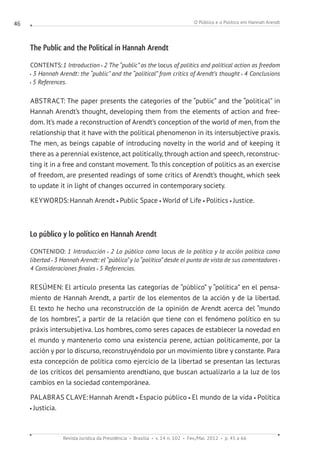 O Público e o Político em Hannah Arendt
Revista Jurídica da Presidência Brasília v. 14 n. 102 Fev./Mai. 2012 p. 45 a 66
46
The Public and the Political in Hannah Arendt
CONTENTS:1 Introduction 2 The “public” as the locus of politics and political action as freedom
3 Hannah Arendt: the “public” and the “political” from critics of Arendt’s thought 4 Conclusions
5 References.
ABSTRACT: The paper presents the categories of the “public” and the “political” in
Hannah Arendt’s thought, developing them from the elements of action and free-
dom. It’s made a reconstruction of Arendt’s conception of the world of men, from the
relationship that it have with the political phenomenon in its intersubjective praxis.
The men, as beings capable of introducing novelty in the world and of keeping it
there as a perennial existence, act politically, through action and speech, reconstruc-
ting it in a free and constant movement. To this conception of politics as an exercise
of freedom, are presented readings of some critics of Arendt’s thought, which seek
to update it in light of changes occurred in contemporary society.
KEYWORDS:Hannah Arendt Public Space World of Life Politics Justice.
Lo público y lo político en Hannah Arendt
CONTENIDO: 1 Introducción 2 Lo público como locus de lo político y la acción política como
libertad 3 Hannah Arendt: el “público”y lo “político” desde el punto de vista de sus comentadores
4 Consideraciones finales 5 Referencias.
RESÚMEN: El artículo presenta las categorías de “público” y “política” en el pensa-
miento de Hannah Arendt, a partir de los elementos de la acción y de la libertad.
El texto he hecho una reconstrucción de la opinión de Arendt acerca del “mundo
de los hombres”, a partir de la relación que tiene con el fenómeno político en su
práxis intersubjetiva. Los hombres, como seres capaces de establecer la novedad en
el mundo y mantenerlo como una existencia perene, actúan políticamente, por la
acción y por lo discurso, reconstruyéndolo por un movimiento libre y constante. Para
esta concepción de política como ejercicio de la libertad se presentan las lecturas
de los críticos del pensamiento arendtiano, que buscan actualizarlo a la luz de los
cambios en la sociedad contemporánea.
PALABRAS CLAVE: Hannah Arendt Espacio público El mundo de la vida Política
Justicia.
 