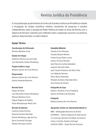 É uma publicação quadrimestral do Centro de Estudos Jurídicos da Presidência voltada
à divulgação de artigos científicos inéditos, resultantes de pesquisas e estudos
independentes sobre a atuação do Poder Público em todas as áreas do Direito, com o
objetivo de fornecer subsídios para reflexões sobre a legislação nacional e as políticas
públicas desenvolvidas na esfera federal.
Equipe Técnica
Coordenação de Editoração
Mariana Barbosa Cirne
Gestão de Artigos
Anderson Rocha Luna da Costa
Laís Maranhão Santos Mendonça
Projeto Gráfico e Capa
Bárbara Gomes de Lima Moreira
Diagramação
Bárbara Gomes de Lima Moreira
Juliana Holanda Bonomo
Revisão Geral
Felipe de Paula
Laís Maranhão Santos Mendonça
Mariana Barbosa Cirne
Miguel Ragone de Mattos
Paula Albuquerque Mello Leal
Revisão de Idiomas
Carolina Costa Ferreira
Daienne Amaral Machado
Daniel Mendonça Lage da Cruz
Dario Carnevalli Durigan
Renato Henrique Caumo
Conselho Editorial
Claudia Lima Marques
Claudia Rosane Roesler
Fredie Souza Didier Junior
Gilmar Ferreira Mendes
João Maurício Leitão Adeodato
Joaquim Shiraishi Neto
José Claudio Monteiro de Brito Filho
Luis Roberto Barroso
Maira Rocha Machado
Misabel de Abreu Machado Derzi
Vera Karam de Chueiri
Fotografia da Capa
Galhos e Sombras, Frans Krajcberg
Acervo do Palácio do Planalto
Fotógrafa
Bárbara Gomes de Lima Moreira
Apropriate articles are abstracted/indexed in:
BBD – Bibliografia Brasileira de Direito
LATINDEX – Sistema Regional de Información
en Linea para Revistas Científicas de América
Latina, el Caribe, España y Portugal
ULRICH’S WEB – Global Serials Directory.
Revista Jurídica da Presidência
 