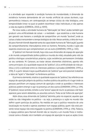 O Público e o Político em Hannah Arendt
Revista Jurídica da Presidência Brasília v. 14 n. 102 Fev./Mai. 2012 p. 45 a 66
50
é a atividade que responde à condição humana da mundanidade, à dimensão da
existência humana demandante de um mundo artificial de coisas duráveis, cuja
permanência instaura, em contraposição ao tempo cíclico da vida biológica, uma
temporalidade linear na qual se podem reconhecer vidas individuais, e não apenas
a vida da espécie (CORREIA, 2010, p. XXVI).
Por essa razão, a atividade humana da “fabricação”, da “obra”, acaba também por
produzir uma artificialidade de coisas – a realidade – que estabiliza a vida humana
por garantir aos homens a condição de compartilhar um mundo “durável”, onde as
coisas criadas transcendem o tempo biológico da vida. Nesse sentido, a ideia de mun-
do para Hannah Arendt depende tanto da capacidade humana de“fabricação”, quanto
do compartilhamento intersubjetivo entre os homens. Portanto, mundo e ação são
aspectos essenciais que complementam um ao outro (CANOVAN, 1994, p. 182).
O “público” em Hannah Arendt, haja vista suas dimensões de espaço de aparição
e de mundo compartilhado (esfera pública e mundo da vida), estudado pelo viés da
política distingue características próprias, cujas existências permanecem limitadas
ao seu contexto. M. Canovan, ao tratar desses elementos distintivos, aponta três
como principais: (i) a qualidade espacial do “público”; (ii) a artificialidade da vida po-
lítica; e (iii) o contraste entre os interesses públicos e privados (CANOVAN, 1994, p.
190). É a partir desses traços qualificadores do “público” que será possível trabalhar
a ideia de “ação” e “liberdade” no fenômeno político.
O primeiro elemento, relativo à qualidade espacial do “público”, faz referência ao
espaço de aparição próprio da política. A esfera pública da política é o lugar onde as
pessoas partilham um espaço comum de aparição e onde as questões e interesses
públicos podem emergir e agir na presença um dos outros (CANOVAN, 1994, p. 194).
O“público”, nesse sentido, remete a uma“arena”capaz de reunir as pessoas e de fazer
aparecer, para serem debatidos, os assuntos comuns. Trata-se da “esfera de aparição”.
Além disso, essa dimensão do “público” delimita, pela via espacial, aqueles que
estão ou não integrados na política – ou seja, a presença e a ação no mundo irão
definir quem participa da política. Na medida em que o político necessita de uma
localização no mundo e apenas acontece num espaço público, quem não está pre-
sente nesse espaço não está engajado na política (CANOVAN, 1994, p. 196). Todavia,
o espaço público para Hannah Arendt não se resume a um mundo físico e institu-
cional como o Estado: ele é também um espaço de aparição no qual as ações livres
 