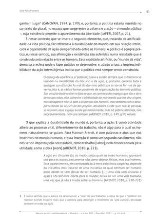 Revista Jurídica da Presidência Brasília v. 14 n. 102 Fev./Mai. 2012 p. 45 a 66
Júlia Ávila Franzoni 51
ganham lugar3
(CANOVAN, 1994, p. 199), e, portanto, a política estaria inserida no
contexto do plural, no espaço que surge entre a palavra e a ação – o mundo público
–, cuja existência permite o aparecimento da liberdade (LAFER, 2007, p. 21).
É nesse contexto que se insere o segundo elemento, que, tratando da artificiali-
dade da vida política, faz referência à durabilidade do mundo em sua relação intrin-
cada e dependente da ação compartilhada entre os homens. A política é sempre prá-
tica, e, nesse sentido, sua afirmação e existência são auferidas numa realidade que é
construída pela relação entre os homens. Essa realidade artificial, ou“mundo da vida”,
demarca a esfera onde o fazer político se desenvolve, e, aliado a isso, a imprescindi-
bilidade da ação intersubjetiva indica que a política está sempre sendo construída.
O espaço da aparência, o “público”, passa a existir sempre que os homens se
reúnem na modalidade do discurso e da ação, e, portanto, precede toda e
qualquer constituição formal do domínio público e as várias formas de go-
verno, isto é, as várias formas possíveis de organização do domínio público.
Sua peculiaridade reside no fato de que, ao contrário dos espaços que são a obra
de nossas mãos, não sobrevive à efetividade do movimento que lhe deu origem,
mas desaparece não só com a dispersão dos homens, mas também com o desa-
parecimento ou suspensão das próprias atividades. Onde quer que as pessoas
se reúnam, esse espaço existe potencialmente, mas só potencialmente, não
necessariamente, nem pra sempre. (ARENDT, 2010, p. 249, grifo nosso)
O que explica a durabilidade do mundo é, portanto, a ação. E como atividade
alheia ao processo vital, diferentemente do trabalho, não é algo para o qual os ho-
mens naturalmente se guiam. Para Hannah Arendt, é com palavras e atos que nos
inserimos no mundo humano, e essa inserção é como um segundo nascimento, não
nos sendo imposta pela necessidade, como trabalho [labor], nem desencadeada pela
utilidade, como a obra [work] (ARENDT, 2010, p. 221).
A ação e o discurso são os modos pelos quais os seres humanos aparecem
uns para os outros, certamente não como objetos físicos, mas qua homens.
Esse aparecimento, em contraposição à mera existência corpórea, depende
da iniciativa, mas trata-se de uma iniciativa da qual nenhum ser humano
pode abster-se sem deixar de ser humano. [...] Uma vida sem discurso e
ação é literalmente morta para o mundo; deixa de ser uma vida humana,
uma vez que já não é vivida entre os homens. (ARENDT, 2010, p. 220-221)
3 É nesse sentido que a autora irá desenvolver a “tese” de seu trabalho; a ideia de que o “público” em
Hannah Arendt envolve mais que a política para abranger o fenômeno da “alta cultura”, atividade
também oriunda da ação.
 