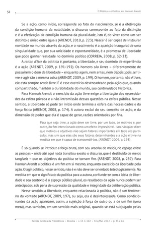 O Público e o Político em Hannah Arendt
Revista Jurídica da Presidência Brasília v. 14 n. 102 Fev./Mai. 2012 p. 45 a 66
52
Se a ação, como início, corresponde ao fato do nascimento, se é a efetivação
da condição humana da natalidade, o discurso corresponde ao fato da distinção
e é a efetivação da condição humana da pluralidade, isto é, do viver como um ser
distinto e único entre iguais (ARENDT, 2010, p. 223). Nascer é ser capaz de instaurar
novidade no mundo através da ação, e o nascimento é a aparição inaugural de uma
singularidade que, por sua unicidade e espontaneidade, é a promessa de liberdade
que pode ganhar realidade no domínio político (CORREIA, 2008, p. 32-33).
A raison d’être da política é, portanto, a liberdade, e seu domínio de experiência
é a ação (ARENDT, 2009, p. 191-192). Os homens são livres – diferentemente de
possuírem o dom da liberdade – enquanto agem, nem antes, nem depois; pois ser li-
vre e agir são a mesma coisa (ARENDT, 2009, p. 199). O homem, portanto, não é livre,
ele está sempre sendo livre. E é esse exercício desencadeado pela ação que, quando
compartilhado, mantém a durabilidade do mundo, sua continuidade histórica.
Para Hannah Arendt o exercício da ação livre exige a libertação das necessida-
des da esfera privada e a não-intromissão dessas questões na esfera pública. Nesse
sentido, a liberdade só pode ter início onde termina a esfera das necessidades e da
força física (ARENDT, 2008, p. 174). A autora exclui do seu conceito de ação, e da
dimensão de poder que ela é capaz de gerar, razões orientadas por fins.
Para que seja livre, a ação deve ser livre, por um lado, de motivos e, por
outro, do fim intencionado como um efeito imprevisível. Isso não quer dizer
que motivos e objetivos não sejam fatores importantes em todo ato parti-
cular, mas sim que eles são seus fatores determinantes e a ação é livre na
medida em que é capaz de transcendê-los. (ARENDT, 2009, p. 198)
É só quando se introduz a força bruta, com seu arsenal de meios, no espaço entre
as pessoas – onde até aqui nada transitou exceto o discurso, que é destituído de meios
tangíveis – que os objetivos da política se tornam fins (ARENDT, 2008, p. 257). Para
Hannah Arendt a política é um fim em si mesmo, enquanto exercício da liberdade pela
ação. O agir político, nesse sentido, não é e não deve ser orientado teleologicamente. Na
medida em que o significado da política para a autora, confunde-se com a ideia de liber-
dade e seu contexto é o espaço público plural, os resultados da ação nunca podem ser
antecipados, sob pena de supressão da qualidade e integridade da deliberação política.
Nesse sentido, a liberdade, enquanto relacionada à política, não é um fenôme-
no da vontade (ARENDT, 2009, 197), ou seja, ela é desinteressada. Como condicio-
nantes da ação aparecem, assim, a sujeição à força de outro ou a de um fim (uma
meta), mas também, em um sentido mais original, quando se está subjugado pelas
 