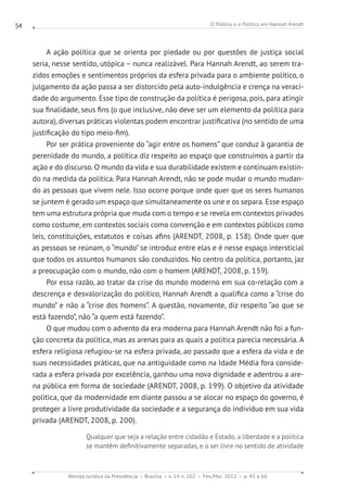 O Público e o Político em Hannah Arendt
Revista Jurídica da Presidência Brasília v. 14 n. 102 Fev./Mai. 2012 p. 45 a 66
54
A ação política que se orienta por piedade ou por questões de justiça social
seria, nesse sentido, utópica – nunca realizável. Para Hannah Arendt, ao serem tra-
zidos emoções e sentimentos próprios da esfera privada para o ambiente político, o
julgamento da ação passa a ser distorcido pela auto-indulgência e crença na veraci-
dade do argumento. Esse tipo de construção da política é perigosa, pois, para atingir
sua finalidade, seus fins (o que inclusive, não deve ser um elemento da política para
autora), diversas práticas violentas podem encontrar justificativa (no sentido de uma
justificação do tipo meio-fim).
Por ser prática proveniente do “agir entre os homens” que conduz à garantia de
perenidade do mundo, a política diz respeito ao espaço que construímos a partir da
ação e do discurso. O mundo da vida e sua durabilidade existem e continuam existin-
do na medida da política. Para Hannah Arendt, não se pode mudar o mundo mudan-
do as pessoas que vivem nele. Isso ocorre porque onde quer que os seres humanos
se juntem é gerado um espaço que simultaneamente os une e os separa. Esse espaço
tem uma estrutura própria que muda com o tempo e se revela em contextos privados
como costume, em contextos sociais como convenção e em contextos públicos como
leis, constituições, estatutos e coisas afins (ARENDT, 2008, p. 158). Onde quer que
as pessoas se reúnam, o “mundo” se introduz entre elas e é nesse espaço intersticial
que todos os assuntos humanos são conduzidos. No centro da política, portanto, jaz
a preocupação com o mundo, não com o homem (ARENDT, 2008, p. 159).
Por essa razão, ao tratar da crise do mundo moderno em sua co-relação com a
descrença e desvalorização do político, Hannah Arendt a qualifica como a “crise do
mundo” e não a “crise dos homens”. A questão, novamente, diz respeito “ao que se
está fazendo”, não “a quem está fazendo”.
O que mudou com o advento da era moderna para Hannah Arendt não foi a fun-
ção concreta da política, mas as arenas para as quais a política parecia necessária. A
esfera religiosa refugiou-se na esfera privada, ao passado que a esfera da vida e de
suas necessidades práticas, que na antiguidade como na Idade Média fora conside-
rada a esfera privada por excelência, ganhou uma nova dignidade e adentrou a are-
na pública em forma de sociedade (ARENDT, 2008, p. 199). O objetivo da atividade
política, que da modernidade em diante passou a se alocar no espaço do governo, é
proteger a livre produtividade da sociedade e a segurança do indivíduo em sua vida
privada (ARENDT, 2008, p. 200).
Qualquer que seja a relação entre cidadão e Estado, a liberdade e a política
se mantêm definitivamente separadas, e o ser livre no sentido de atividade
 
