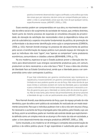 Revista Jurídica da Presidência Brasília v. 14 n. 102 Fev./Mai. 2012 p. 45 a 66
Júlia Ávila Franzoni 55
positiva livremente desenvolvida é agora confinado a uma esfera que trata
das coisas que, por natureza, não tem como ser compartilhadas por todos, a
saber: a vida e a propriedade, coisas que são, mais do que qualquer outras,
especificamente nossas. (ARENDT, 2008, p. 200)
Esses eventos podem ser compreendidos em sua obra, no movimento de ascen-
são da esfera social e do surgimento da sociedade de massas, que, embora distintos,
fazem parte do mesmo processo de expansão (e simultânea diluição) da privativi-
dade, de elevação da satisfação das necessidades vitais (a dependência mútua em
prol da subsistência) a aspecto vinculante fundamental da política, de promoção da
uniformidade e da decorrente identificação entre ação e comportamento (CORREIA,
2008, p. 102). Hannah Arendt enxerga no processo de obscurecimento do político
pelo social a transformação do espaço público num pseudo-espaço de interação no
qual os indivíduos não mais “agem”, mas “apenas se comportam” como produtores
econômicos, consumidores e cidadãos urbanos (BENHABIB, 1996, p. 75).
Na era moderna, esperava-se que o Estado pudesse prover a liberação dos ho-
mens para desenvolverem suas energias socialmente produtivas para, em comum,
produzirem os bens necessários a uma vida boa e “feliz”. É essa a ideia dos direitos
de liberdade face ao Estado Constitucional, sendo que a liberdade passa a ser com-
preendida como valor contraposto à política.
O que hoje entendemos por governo constitucional, seja monárquico ou
republicano, é essencialmente um governo controlado pelos governados e
limitado em seus poderes quanto ao uso da força. Não resta dúvida de que
esses limites e controles existem em nome da liberdade, para a sociedade
e para o indivíduo. A ideia é limitar tanto quanto possível e necessário a es-
fera do governo para que a liberdade se realize além do alcance do gover-
no. Não se trata tanto, pelo menos não primordialmente, de tornar possível
a liberdade de agir e a de ser politicamente ativo. (ARENDT, 2008, p. 201)
Para Hannah Arendt, esse deslocamento da força, quer do espaço privado da vida
doméstica, quer da esfera semi-pública da sociedade, foi realizado de um modo total-
mente consciente. Para que o indivíduo pudesse viver o dia-a-dia sem recurso à força,
foi necessário o aumento da força empregada pela mão pública, pelo Estado, cujo uso
da força, assim se acreditava, podia ser mantido sob controle desde que explicitamen-
te definido como um simples meio de se alcançar o fim maior da vida em sociedade, a
saber: o livre desenvolvimento das energias produtivas (ARENDT, 2008, p. 208).
Como resultado, a era moderna se vê entregue à completa descaracterização do
político e da esfera pública plural. O agir espontâneo é substituído pela ação cal-
 