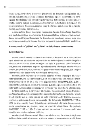 O Público e o Político em Hannah Arendt
Revista Jurídica da Presidência Brasília v. 14 n. 102 Fev./Mai. 2012 p. 45 a 66
56
culada (cálculo meio-fim); o consenso proveniente do discurso é ultrapassado pela
opinião pública homogênea da sociedade de massas; o poder legitimado pela parti-
cipação de cidadãos pares é invadido pela violência da burocracia e unilateralidade
estatal; a arena pública pluralizada, onde outrora os indivíduos se distinguiam em
sua diferenciação, desaparece, cedendo lugar à esfera do social, lugar de comporta-
mentos repetitivos e padronizados.
A consequência desses fenômenos é desastrosa. A perda de significado da política
gera o definhamento da ação humana e de sua capacidade de instaurar o novo no mun-
do que compartilhamos. O resultado é a destruição do mundo dos homens tanto pelo
seu consumo, quanto pela violação do motor que garante sua durabilidade: a ação livre.
Hannah Arendt: o “público” e o “político” na visão de seus comentadores
Jürgen Habermas
Ao avaliar criticamente a obra de Hannah Arendt, Habermas parte do modelo de
“ação” construído pela autora e dá prioridade ao tema da política, no que tangencia
a institucionalização do poder. A categoria da “ação” é qualificada como “comunica-
tiva”, enquanto o fenômeno do poder é percebido como a formação de uma vontade
comum, em uma comunicação orientada pelo entendimento recíproco, que se opõe
à compreensão do poder como manifestação da violência.
Hannah Arendt desprende o conceito de poder do modelo teleológico da ação; o
poder se constitui na ação comunicativa, é um efeito coletivo da fala, na qual o enten-
dimento mútuo é um fim em si para todos os participantes (HABERMAS, 1993, p. 103).
Nesse sentido, serve para preservar a práxis da qual se originou, consolidando-se em
poder político, instituições que asseguram formas de vida baseadas na fala recíproca.
Embora reconheça a clareza dos objetivos de Hannah Arendt na construção de
sua filosofia prática, Habermas considera esse método insuficiente. Para ele, Hannah
Arendt insiste que a esfera pública só pode engendrar poder legítimo enquanto
exprimir as estruturas de uma comunicação não deformada (HABERMAS, 1993, p.
105), ou seja, quando forem deduzidas das propriedades formais da ação ou da
práxis comunicativa as estruturas gerais de uma intersubjetividade não-mutilada
(HABERMAS, 1993, p. 103). O poder legítimo para autora é, portanto, poder não
invadido, seja por fins, seja por violência.
Ao divergir de Hannah Arendt, Habermas admite o uso da ação estratégica no
âmbito político, principalmente nas ações que tangem a manutenção e a aquisição do
 