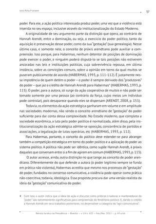 Revista Jurídica da Presidência Brasília v. 14 n. 102 Fev./Mai. 2012 p. 45 a 66
Júlia Ávila Franzoni 57
poder. Para ele, a ação política interessada produz poder, uma vez que a violência está
inserida no seu espaço, inclusive através da institucionalização do Estado Moderno.
A originalidade de seu argumento parte da distinção que opera, ao contrário de
Hannah Arendt, entre a dominação, ou seja, o exercício do poder político, tanto da
aquisição e preservação desse poder, como da sua “gestação” (sua genealogia). Nesse
último caso, e somente nele, o conceito de práxis arendtiano pode auxiliar a com-
preensão. Isso porque, para Habermas, nenhum detentor de posições de dominação
pode exercer o poder, e ninguém poderá disputá-lo se tais posições não estiverem
ancoradas nas leis e instituições políticas, cuja sobrevivência repousa, em última
instância, sobre as convicções comuns, sobre a opinião em torno da qual muitos se
puseram publicamente de acordo (HABERMAS, 1993, p. 111-112). É justamente nes-
sa impotência de quem detém o poder – o poder é sempre derivado dos “produtores”
do poder–que jaz o crédito de Hannah Arendt para Habermas4
(HABERMAS, 1993, p.
115). O poder, para a autora, só surge da ação cooperativa de muitos e não pode ser
tomado somente por uma pessoa (ao contrário da força, cujos meios um indivíduo
pode controlar), pois desaparece quando eles se dispersam (ARENDT, 2008, p. 151).
Todavia, os elementos da ação estratégica ganharam em volume e em amplitude
nas sociedades modernas, não sendo o conceito arendtiano de “gestação” do poder
suficiente para dar conta dessa complexidade. No Estado moderno, que completa a
sociedade econômica, a luta pelo poder político é normalizada, além disso, pela ins-
titucionalização da ação estratégica admite-se oposição, concorrência de partidos e
associações, a legalização de lutas operárias, etc (HABERMAS, 1993, p. 112).
Para Habermas, portanto, o conceito do político deve estender-se para abranger
também a competição estratégica em torno do poder político e a aplicação do poder ao
sistema político. A política não pode ser idêntica, como supõe Hannah Arendt, à práxis
daqueles que conversam entre si a fim de agirem em comum (HABERMAS,1993,p.115).
O autor acresce, ainda, outra distinção no que tange ao conceito de poder aren-
dtiano. Diferentemente do que defende a autora (o poder legítimo sempre se funda
em prática não violenta), Habermas acredita que mesmo nos processos de “gestação”
de poder, fundados no consenso comunicativo, a violência pode operar como prática
não-coercitiva, todavia, ideológica. Essa proposta procura dar uma versão realista da
ideia da “gestação” comunicativa do poder.
4 Com isso, o autor indica que a ideia de ação e discurso como práticas criadoras e mantenedoras do
“poder” são extremamente significativas para compreensão do fenômeno político. E, dando o crédito
a Hannah Arendt em seus trabalhos posteriores, irá desenvolver a categoria do “agir comunicativo”.
 