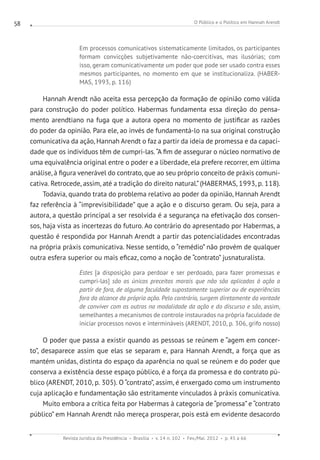 O Público e o Político em Hannah Arendt
Revista Jurídica da Presidência Brasília v. 14 n. 102 Fev./Mai. 2012 p. 45 a 66
58
Em processos comunicativos sistematicamente limitados, os participantes
formam convicções subjetivamente não-coercitivas, mas ilusórias; com
isso, geram comunicativamente um poder que pode ser usado contra esses
mesmos participantes, no momento em que se institucionaliza. (HABER-
MAS, 1993, p. 116)
Hannah Arendt não aceita essa percepção da formação de opinião como válida
para construção do poder político. Habermas fundamenta essa direção do pensa-
mento arendtiano na fuga que a autora opera no momento de justificar as razões
do poder da opinião. Para ele, ao invés de fundamentá-lo na sua original construção
comunicativa da ação, Hannah Arendt o faz a partir da ideia de promessa e da capaci-
dade que os indivíduos têm de cumpri-las.“A fim de assegurar o núcleo normativo de
uma equivalência original entre o poder e a liberdade, ela prefere recorrer, em última
análise, à figura venerável do contrato, que ao seu próprio conceito de práxis comuni-
cativa. Retrocede, assim, até a tradição do direito natural.”(HABERMAS, 1993, p. 118).
Todavia, quando trata do problema relativo ao poder da opinião, Hannah Arendt
faz referência à “imprevisibilidade” que a ação e o discurso geram. Ou seja, para a
autora, a questão principal a ser resolvida é a segurança na efetivação dos consen-
sos, haja vista as incertezas do futuro. Ao contrário do apresentado por Habermas, a
questão é respondida por Hannah Arendt a partir das potencialidades encontradas
na própria práxis comunicativa. Nesse sentido, o “remédio” não provém de qualquer
outra esfera superior ou mais eficaz, como a noção de “contrato” jusnaturalista.
Estes [a disposição para perdoar e ser perdoado, para fazer promessas e
cumpri-las] são os únicos preceitos morais que não são aplicados à ação a
partir de fora, de alguma faculdade supostamente superior ou de experiências
fora do alcance da própria ação. Pelo contrário, surgem diretamente da vontade
de conviver com os outros na modalidade da ação e do discurso e são, assim,
semelhantes a mecanismos de controle instaurados na própria faculdade de
iniciar processos novos e intermináveis (ARENDT, 2010, p. 306, grifo nosso)
O poder que passa a existir quando as pessoas se reúnem e “agem em concer-
to”, desaparece assim que elas se separam e, para Hannah Arendt, a força que as
mantém unidas, distinta do espaço da aparência no qual se reúnem e do poder que
conserva a existência desse espaço público, é a força da promessa e do contrato pú-
blico (ARENDT, 2010, p. 305). O “contrato”, assim, é enxergado como um instrumento
cuja aplicação e fundamentação são estritamente vinculados à práxis comunicativa.
Muito embora a crítica feita por Habermas à categoria de “promessa” e “contrato
público” em Hannah Arendt não mereça prosperar, pois está em evidente desacordo
 