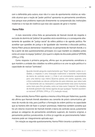 Revista Jurídica da Presidência Brasília v. 14 n. 102 Fev./Mai. 2012 p. 45 a 66
Júlia Ávila Franzoni 59
com o defendido pela autora, esse não é o caso do apontamento relativo ao redu-
zido alcance que a noção de “poder político” apresenta no pensamento arendtiano.
Isso porque esse problema repercute diretamente na compreensão das instituições
modernas e no tipo de violência que elas são capazes de gerar e manter.
Hanna Pitkin
A mais recorrente crítica feita ao pensamento de Hannah Arendt diz respeito à
exclusão do domínio do“público”de questões sócio-econômicas, e o consequente afas-
tamento de questões de “justiça social” da esfera pública e da agenda política. Por
acreditar que questões de justiça e de igualdade são inerentes à discussão política,
Hanna Pitkin procura demonstrar incoerências no pensamento de Hannah Arendt, e o
faz a partir de dois questionamentos principais: (i) o que mantém os cidadãos juntos
como um corpo no espaço“público”; (ii) e qual é o objeto da discussão pública? (PITKIN,
1994, p. 270).
Como resposta à primeira pergunta, afirma que no pensamento arendtiano o
que mantém a unidade dos cidadãos na esfera pública e os une na ação política é a
capacidade de realizar “contratos”.
Quando Arendt pergunta explicitamente que “força” mantém juntos os ci-
dadãos, a resposta é uma invocação tradicional e bastante improvisada
da teoria do contrato social. [...] Este é um ensinamento surpreendente
para uma teórica cuja inteira doutrina parece, em outros aspectos, uma
crítica sustentada ao cálculo utilitarista de auto-interesse, que reduz tudo
ao “meramente útil ou necessário”, e particularmente trata seres humanos
como meio para fins privados, como se trata outro “material”. Os cidadãos
de Arendt parecem não menos egoísta do que qualquer “homem econômi-
co racional”. (PITKIN, 1994, p. 271, tradução nossa) 	
Nesse sentido, Hanna Pitkin aponta a mesma crítica feita por Habermas, quando
ele afirma que Hannah Arendt abandona seu conceito de práxis comunicativa, gê-
nese do mundo da vida, para justificar a formação da ordem política na capacidade
que os homens têm de fazer e cumprir promessas. Habermas também acredita que
há um retorno incoerente de Hannah Arendt à teoria do contrato social, justamente
porque as categorias do pensamento arendtiano superam, de maneira original, o
pensamento político jusnaturalista. A crítica já sugerida ao posicionamento haber-
masiano pode ser integralmente aplicada aqui. 	
Em relação ao segundo questionamento, Hanna Pitkin levanta o problema rela-
 