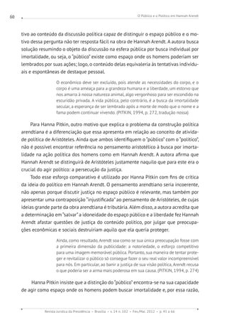 O Público e o Político em Hannah Arendt
Revista Jurídica da Presidência Brasília v. 14 n. 102 Fev./Mai. 2012 p. 45 a 66
60
tivo ao conteúdo da discussão política capaz de distinguir o espaço público e o mo-
tivo dessa pergunta não ter resposta fácil na obra de Hannah Arendt. A autora busca
solução resumindo o objeto da discussão na esfera pública por busca individual por
imortalidade, ou seja, o “público” existe como espaço onde os homens poderiam ser
lembrados por suas ações; logo, o conteúdo delas equivaleria às tentativas individu-
ais e espontâneas de destaque pessoal.
O econômico deve ser excluído, pois atende as necessidades do corpo, e o
corpo é uma ameaça para a grandeza humana e a liberdade, um estorvo que
nos amarra à nossa natureza animal, algo vergonhoso para ser escondido na
escuridão privada. A vida pública, pelo contrário, é a busca da imortalidade
secular, a esperança de ser lembrado após a morte de modo que o nome e a
fama podem continuar vivendo. (PITKIN, 1994, p. 272, tradução nossa)
Para Hanna Pitkin, outro motivo que explica o problema da construção política
arendtiana é a diferenciação que essa apresenta em relação ao conceito de ativida-
de política de Aristóteles. Ainda que ambos identifiquem o “público” com o “político”,
não é possível encontrar referência no pensamento aristotélico à busca por imorta-
lidade na ação política dos homens como em Hannah Arendt. A autora afirma que
Hannah Arendt se distinguirá de Aristóteles justamente naquilo que para este era o
crucial do agir político: a persecução da justiça.
Todo esse esforço comparativo é utilizado por Hanna Pitkin com fins de crítica
da ideia do político em Hannah Arendt. O pensamento arendtiano seria incoerente,
não apenas porque discutir justiça no espaço público é relevante, mas também por
apresentar uma contraposição “injustificada” ao pensamento de Aristóteles, de cujas
ideias grande parte da obra arendtiana é tributária. Além disso, a autora acredita que
a determinação em “salvar”a idoneidade do espaço público e a liberdade fez Hannah
Arendt afastar questões de justiça do conteúdo político, por julgar que preocupa-
ções econômicas e sociais destruiriam aquilo que ela queria proteger.
Ainda, como resultado, Arendt soa como se sua única preocupação fosse com
a primeira dimensão da publicidade: a notoriedade, o esforço competitivo
para uma imagem memorável pública. Portanto, sua maneira de tentar prote-
ger e revitalizar o público só consegue fazer o seu real valor incompreensível
para nós. Em particular, ao banir a justiça de sua visão política, Arendt recusa
o que poderia ser a arma mais poderosa em sua causa. (PITKIN, 1994, p. 274)
Hanna Pitkin insiste que a distinção do “público”encontra-se na sua capacidade
de agir como espaço onde os homens podem buscar imortalidade e, por essa razão,
 