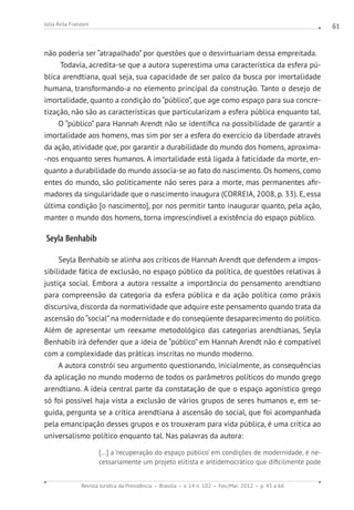 Revista Jurídica da Presidência Brasília v. 14 n. 102 Fev./Mai. 2012 p. 45 a 66
Júlia Ávila Franzoni 61
não poderia ser “atrapalhado” por questões que o desvirtuariam dessa empreitada.
Todavia, acredita-se que a autora superestima uma característica da esfera pú-
blica arendtiana, qual seja, sua capacidade de ser palco da busca por imortalidade
humana, transformando-a no elemento principal da construção. Tanto o desejo de
imortalidade, quanto a condição do “público”, que age como espaço para sua concre-
tização, não são as características que particularizam a esfera pública enquanto tal.
O “público” para Hannah Arendt não se identifica na possibilidade de garantir a
imortalidade aos homens, mas sim por ser a esfera do exercício da liberdade através
da ação, atividade que, por garantir a durabilidade do mundo dos homens, aproxima-
-nos enquanto seres humanos. A imortalidade está ligada à faticidade da morte, en-
quanto a durabilidade do mundo associa-se ao fato do nascimento. Os homens, como
entes do mundo, são politicamente não seres para a morte, mas permanentes afir-
madores da singularidade que o nascimento inaugura (CORREIA, 2008, p. 33). E, essa
última condição [o nascimento], por nos permitir tanto inaugurar quanto, pela ação,
manter o mundo dos homens, torna imprescindível a existência do espaço público.
Seyla Benhabib
Seyla Benhabib se alinha aos críticos de Hannah Arendt que defendem a impos-
sibilidade fática de exclusão, no espaço público da política, de questões relativas à
justiça social. Embora a autora ressalte a importância do pensamento arendtiano
para compreensão da categoria da esfera pública e da ação política como práxis
discursiva, discorda da normatividade que adquire este pensamento quando trata da
ascensão do“social”na modernidade e do conseqüente desaparecimento do político.
Além de apresentar um reexame metodológico das categorias arendtianas, Seyla
Benhabib irá defender que a ideia de “público” em Hannah Arendt não é compatível
com a complexidade das práticas inscritas no mundo moderno.
A autora constrói seu argumento questionando, inicialmente, as consequências
da aplicação no mundo moderno de todos os parâmetros políticos do mundo grego
arendtiano. A ideia central parte da constatação de que o espaço agonístico grego
só foi possível haja vista a exclusão de vários grupos de seres humanos e, em se-
guida, pergunta se a crítica arendtiana à ascensão do social, que foi acompanhada
pela emancipação desses grupos e os trouxeram para vida pública, é uma crítica ao
universalismo político enquanto tal. Nas palavras da autora:
[...] a ‘recuperação do espaço público’ em condições de modernidade, é ne-
cessariamente um projeto elitista e antidemocrático que dificilmente pode
 