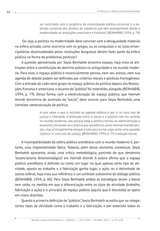 O Público e o Político em Hannah Arendt
Revista Jurídica da Presidência Brasília v. 14 n. 102 Fev./Mai. 2012 p. 45 a 66
62
ser conciliado com a exigência de emancipação política universal e a ex-
tensão universal dos direitos de cidadania que têm acompanhado desde a
modernidade as revoluções americana e francesa? (BENHABIB, 1994, p. 78)
Ou seja, o político na modernidade deve conviver com a desigualdade material
na esfera privada, como ocorreria com os gregos, ou as conquistas e as lutas eman-
cipatórias desencadeadas pelas revoluções burguesas devem fazer parte da esfera
pública na forma de problemas políticos?
A questão apresentada por Seyla Benhabib encontra espaço, haja vista as dis-
tinções entre a constituição do domínio público na antiguidade e no mundo moder-
no. Para esse, o espaço público é essencialmente poroso, nem seu acesso, nem sua
agenda de debate podem ser definidos por critérios morais e políticos homogêneos.
Com a entrada de cada novo grupo no espaço público da política depois das Revolu-
ções francesa e americana, o alcance do“público”foi estendido, alargado (BENHABIB,
1994, p. 79). Dessa forma, com a reestruturação do espaço público, que Hannah
Arendt denomina de ascensão do “social”, deve ocorrer, para Seyla Benhabib, uma
correlata reestruturação da política.
A luta sobre o que é incluído na agenda pública é por si só uma luta de
justiça e liberdade. A distinção entre o social e o político não faz sentido
no mundo moderno, não porque toda a política tornou-se administração e
economia, tornando-se o público por excelência, como Hannah Arendt pen-
sou, mas principalmente porque a luta para tornar algo como uma questão
“pública” é uma luta de justiça. (BENHABIB, 1994, p. 79, tradução nossa)
A incompatibilidade da esfera pública arendtiana com o mundo moderno é, por-
tanto, uma impossibilidade fática. Todavia, além desse elemento contextual, Seyla
Benhabib apresenta, ainda, uma crítica metodológica, partindo do que denomina
“essencialismo fenomenológico” em Hannah Arendt. A autora afirma que o espaço
público arendtiano é definido ou como um lugar no qual apenas certo tipo de ati-
vidade, oposta ao trabalho e à fabricação ganha lugar, a ação; ou é delimitado de
outras esferas, haja vista sua referência a um conteúdo substantivo do diálogo público
(BENHABIB, 1994, p. 80). Para Seyla Benhabib ambas as estratégias levam a becos
sem saída, na medida em que a diferenciação entre os tipos de atividade (trabalho,
fabricação e ação) e o princípio do espaço público (aquilo que é discutido) se opera
em níveis distintos.
Quanto à primeira definição de “público”, Seyla Benhabib acredita que ao relegar
certos tipos de atividade como o trabalho e a fabricação, e por extensão todas as
 