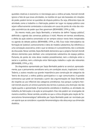 Revista Jurídica da Presidência Brasília v. 14 n. 102 Fev./Mai. 2012 p. 45 a 66
Júlia Ávila Franzoni 63
questões relativas à economia e à tecnologia para a esfera privada, Hannah Arendt
ignora o fato de que essas atividades, na medida em que são baseadas em relações
de poder, podem tornar-se questões de disputa pública. Ou seja, diferentes tipos de
atividade, como o trabalho e a fabricação, podem ter lugar no espaço público caso
sejam reflexivamente contestadas e colocadas em causa do ponto de vista das rela-
ções assimétricas de poder que lhes governam (BENHABIB, 1994, p. 80).
Do mesmo modo, para Seyla Benhabib, a tentativa de definir “espaço público”,
definindo a agenda das conversas públicas é inútil. Mesmo em termos arendtianos,
o efeito da ação coletiva concertada vai ser sempre colocar novos itens inesperados
na agenda do debate público (BENHABIB, 1994, p. 80). Essa visão intersubjetiva da
formação do “público”, contrariamente à ideia de modelo substantivo, faz referência a
uma concepção associativa, onde o que se destaca é o procedimento, não o conteúdo
da discussão. Nesse sentido, Seyla Benhabib demonstra que a própria Hannah Arendt
oferece elementos para desfazer uma compreensão substantiva do espaço público.
Portanto, do ponto de vista desse modelo procedimental, nem a distinção entre o
social e o político, nem a distinção entre fabricação, trabalho e ação são relevantes
(BENHABIB, 1994, p. 81).
Do diagnóstico apresentado por Seyla Benhabib poderia se concluir, apressada-
mente, que o pensamento arendtiano seria, em condições atuais, inaplicável e inútil.
Todavia, a autora ressalta sua grande importância para construção de categorias da
‘teoria do discurso’; a esfera pública participativa e o agir comunicativo. A questão
controversa que pode ser levantada a partir das argumentações de Seyla Benhabib
diz respeito ao uso inflexível das categorias arendtianas. Isso porque a própria Han-
nah Arendt assume um entrecruzamento dos termos e postula uma distinção não tão
rígida quanto a apresentada. O pensamento arendtiano é dialético, as atividades do
trabalho, da fabricação e da ação se pressupõem. Elas não podem ser enxergadas de
maneira analítica. Nesse sentido, acredita-se que a crítica dirigida pela noção de “es-
sencialismo fenomenológico” defendido por Seyla Benhabib pode ser revisitada por
um aporte que ao considerar a questão fenomenológica não obscureça sua dimensão
dialética.
 