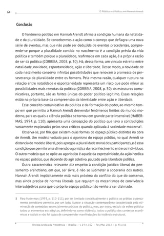 O Público e o Político em Hannah Arendt
Revista Jurídica da Presidência Brasília v. 14 n. 102 Fev./Mai. 2012 p. 45 a 66
64
Conclusão
O fenômeno político em Hannah Arendt afirma a condição humana da natalida-
de e da pluralidade. Se concebermos a ação como o começo que deflagra uma nova
série de eventos, mas que não pode ser deduzida de eventos precedentes, compre-
ende-se porque a pluralidade contida no nascimento é a condição prévia da vida
política e também porque a pluralidade, reafirmada em cada ação, é a própria razão
de ser da política (CORREIA, 2008, p. 30). Há, dessa forma, um vínculo estreito entre
natalidade, novidade, espontaneidade, ação e liberdade. Desse modo, a novidade de
cada nascimento conserva infinitas possibilidades que renovam a promessa de per-
severança da pluralidade entre os homens. Pela mesma razão, qualquer ruptura na
relação entre natalidade e espontaneidade representa um risco que pode minar as
possibilidades mais remotas da política (CORREIA, 2008, p. 30). As estruturas comu-
nicativas, portanto, são as fontes únicas do poder político legítimo. Essas relações
estão na própria base da compreensão da identidade entre ação e liberdade.
Esse conceito comunicativo da política e da formação do poder, ao mesmo tem-
po em que permitiu a Hannah Arendt desvendar fenômenos limites do mundo mo-
derno, para os quais a ciência política se tornou em grande parte insensível (HABER-
MAS, 1994, p. 110), apresenta uma concepção do político que leva a contradições
vastamente exploradas pelos seus críticos quando aplicada à sociedade moderna5
.
Observa-se, por fim, que existem duas formas de espaço público distintas na obra
de Arendt. Um modelo voltado para o agonismo do espaço público, no qual Arendt se
distancia do modelo liberal, pois apregoa a pluralidade moral dos participantes, e é essa
condição que permite uma dimensão agonística do reconhecimento entre os indivíduos.
O outro modelo que se opõe ao agonístico é aquele da expressividade, da ação heróica
no espaço público, que depende do agir coletivo, pautado pela liberdade política.
Outra característica relevante diz respeito à condição jurídico-liberal do pen-
samento arendtiano, em que, ser livre, é não se submeter à soberania dos outros.
Hannah Arendt implicitamente está mais próxima do conflito do que do consenso,
mas ainda precisa de normas liberais que regulem os mecanismos de convivência
intersubjetivos para que o próprio espaço público não venha a ser dizimado.
5 Para Habermas (1993, p. 110-111), por ter limitado conceitualmente o político ao prático, o pensa-
mento arendtiano permitiu, por um lado, ilustrar a situação contemporânea caracterizada pela eli-
minação de conteúdos essencialmente práticos do político, mas, por outro, excluiu da esfera política
todos os elementos estratégicos, definindo-os como violência, isolou a política dos contextos econô-
micos e sociais e não foi capaz de compreender manifestações da violência estrutural.
 