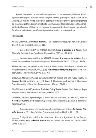 Revista Jurídica da Presidência Brasília v. 14 n. 102 Fev./Mai. 2012 p. 45 a 66
Júlia Ávila Franzoni 65
A partir das sendas de possíveis ambigüidades do pensamento político de Arendt,
aponta-se tanto para a atualidade do seu pensamento quanto para necessidade de re-
visitá-lo. Do mesmo modo, as diversas potencialidades que oferece para compreensão
do fenômeno político deixam em aberto, sobretudo, questões relativas à institucionali-
zação da liberdade pública e a necessidade de organização das prestações sociais pelo
Estado e a inclusão de questões de igualdade e justiça na esfera política.
Referências
ARENDT, Hannah. A condição humana. Trad. Roberto Raposo, rev. Adriano Correria.
11. ed. Rio de Janeiro: Forense, 2010.
________. Que é liberdade? In: ARENDT, Hannah. Entre o passado e o futuro. Trad.
Mauro W. Barbosa. 6. ed. São Paulo: Perspectiva, 2009, p. 188-220.
________. Introdução na política. In: ARENDT, Hannah. A promessa da política. Org. e
introd. Jerome Kohn. Trad. Pedro Jorgensen. Rio de Janeiro: DIFEL, 2008, p. 144-265.
BENHABIB, Seyla. Models of public space: Hannah Arendt, the Liberal tradition, and
Jürgen Habermas. In: CALHOUN, C. (Ed.). Habermas and the public sphere. 4. ed. Mas-
sachusetts: The MIT Press, 1996, p. 73-98.
CANOVAN, Margaret. Politics as Culture: Hannah Arendt and the Public Realm. In:
Hannah Arendt: critical essays. Ed. Lewis P. Hinchman and Sandra K. Hinchman.
State University of New York Press, Albany, 1994, p. 179-205.
COHEN, Jean L; ARATO, Andrew. Sociedad Civil y Teoría Política. Trad. Roberto Reyes
Mazzoni. Fondo de Cultura Econômica, México, 2000.
CORREIA, Adriano. Apresentação à nova edição brasileira. In: ARENDT, Hannah.
Acondição humana. Trad. Roberto Raposo, rev.Adriano Correria. 11. ed. Rio de Janeiro:
Forense, 2010.
________. A questão social em Hannah Arendt: apontamentos críticos. Revista de Filo-
sofia Aurora, v. 20, n. 26. Curitiba: Champagnat, jan/jun 2008, p. 101-122.
________ O significado político da natalidade: Arendt e Agostinho. In: A. Correia;
M. Nascimento (Orgs.). Hannah Arendt: entre o passado e o futuro. Juiz de Fora: UFJF,
2008, p. 15-34.
 