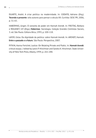 O Público e o Político em Hannah Arendt
Revista Jurídica da Presidência Brasília v. 14 n. 102 Fev./Mai. 2012 p. 45 a 66
66
DUARTE, André. A crise política na modernidade. In: CODATO, Adriano (Org.).
Tecendo o presente: oito autores para pensar o século XX. Curitiba: SESC PR, 2006,
p. 51-65.
HABERMAS, Jürgen. O conceito de poder em Hannah Arendt. In: FREITAG, Bárbara
e ROUANET, S.P. (Orgs.) Habermas: Sociologia. Coleção Grandes Cientistas Sociais,
3. ed. São Paulo: Editora Ática, 1993, p. 100-118.
LAFER, Celso. Da dignidade da política: sobre Hannah Arendt. In: ARENDT, Hannah.
Entre o passado e o futuro. São Paulo: Perspectiva, 2007.
PITKIN, Hanna Fenichel. Justice: On Relating Private and Public. In: Hannah Arendt:
critical essays. / edited by Lewis P. Hinchman and Sandra K. Hinchman. State Univer-
sity of New York Press, Albany, 1994, p. 261-288.
 