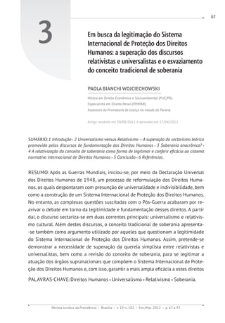 Revista Jurídica da Presidência Brasília v. 14 n. 102 Fev./Mai. 2012 p. 67 a 92
67
3 Em busca da legitimação do Sistema
Internacional de Proteção dos Direitos
Humanos: a superação dos discursos
relativistas e universalistas e o esvaziamento
do conceito tradicional de soberania
PAOLA BIANCHI WOJCIECHOWSKI
Mestra em Direito Econômico e Socioambiental (PUC/PR).
Especialista em Direito Penal (FEMPAR).
Assessora da Promotoria de Justiça no estado do Paraná.
Artigo recebido em 30/08/2011 e aprovado em 27/04/2012.
SUMÁRIO:1 Introdução 2 Universalismo versus Relativismo –A superação do sectarismo teórico
promovido pelos discursos de fundamentação dos Direitos Humanos 3 Soberania anacrônica?
4 A relativização do conceito de soberania como forma de legitimar e conferir eficácia ao sistema
normativo internacional de Direitos Humanos 5 Conclusão 6 Referências.
RESUMO: Após as Guerras Mundiais, iniciou-se, por meio da Declaração Universal
dos Direitos Humanos de 1948, um processo de reformulação dos Direitos Huma-
nos, os quais despontaram com presunção de universalidade e indivisibilidade, bem
como a construção de um Sistema Internacional de Proteção dos Direitos Humanos.
No entanto, as complexas questões suscitadas com o Pós-Guerra acabaram por re-
avivar o debate em torno da legitimidade e fundamentação desses direitos. A partir
daí, o discurso sectariza-se em duas correntes principais: universalismo e relativis-
mo cultural. Além destes discursos, o conceito tradicional de soberania apresenta-
-se também como argumento utilizado por aqueles que questionam a legitimidade
do Sistema Internacional de Proteção dos Direitos Humanos. Assim, pretende-se
demonstrar a necessidade de superação da querela simplista entre relativistas e
universalistas, bem como a revisão do conceito de soberania, para se legitimar a
atuação dos órgãos supranacionais que compõem o Sistema Internacional de Prote-
ção dos Direitos Humanos e, com isso, garantir a mais ampla eficácia a estes direitos
PALAVRAS-CHAVE:Direitos Humanos Universalismo Relativismo Soberania.
 