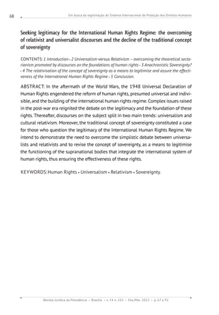 Em busca da legitimação do Sistema Internacional de Proteção dos Direitos Humanos
Revista Jurídica da Presidência Brasília v. 14 n. 102 Fev./Mai. 2012 p. 67 a 92
68
Seeking legitimacy for the International Human Rights Regime: the overcoming
of relativist and universalist discourses and the decline of the traditional concept
of sovereignty
CONTENTS: 1 Introduction 2 Universalism versus Relativism – overcoming the theoretical secta-
rianism promoted by discourses on the foundations of human rights 3 Anachronistic Sovereignty?
4 The relativisation of the concept of sovereignty as a means to legitimise and assure the effecti-
veness of the International Human Rights Regime 5 Conclusion.
ABSTRACT: In the aftermath of the World Wars, the 1948 Universal Declaration of
Human Rights engendered the reform of human rights, presumed universal and indivi-
sible, and the building of the international human rights regime. Complex issues raised
in the post-war era reignited the debate on the legitimacy and the foundation of these
rights. Thereafter, discourses on the subject split in two main trends: universalism and
cultural relativism. Moreover, the traditional concept of sovereignty constituted a case
for those who question the legitimacy of the International Human Rights Regime. We
intend to demonstrate the need to overcome the simplistic debate between universa-
lists and relativists and to revise the concept of sovereignty, as a means to legitimise
the functioning of the supranational bodies that integrate the international system of
human rights, thus ensuring the effectiveness of these rights.
KEYWORDS:Human Rights Universalism Relativism Sovereignty.
 