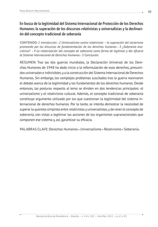 Revista Jurídica da Presidência Brasília v. 14 n. 102 Fev./Mai. 2012 p. 67 a 92
Paola Bianchi Wojciechowski 69
En busca de la legitimidad del Sistema Internacional de Protección de los Derechos
Humanos: la superación de los discursos relativistas y universalistas y la declinaci-
ón del concepto tradicional de soberanía
CONTENIDO: 1 Introducción 2 Universalismo contra relativismo – la superación del sectarismo
promovido por los discursos de fundamentación de los derechos humanos 3 ¿Soberanía ana-
crónica?  4 La relativización del concepto de soberanía como forma de legitimar y dar eficacia
al Sistema Internacional de Derechos Humanos 5 Conclusión.
RESUMEN: Tras las dos guerras mundiales, la Declaración Universal de los Dere-
chos Humanos de 1948 ha dado inicio a la reformulación de esos derechos, presumi-
dos universales e indivisibles,ya la construcción del Sistema Internacional de Derechos
Humanos. Sin embargo, los complejos problemas suscitados tras la guerra reavivaron
el debate acerca de la legitimidad y los fundamentos de los derechos humanos. Desde
entonces, las posturas respecto al tema se dividen en dos tendencias principales: el
universalismo y el relativismo cultural. Además, el concepto tradicional de soberanía
constituye argumento utilizado por los que cuestionan la legitimidad del sistema in-
ternacional de derechos humanos. Por lo tanto, se intenta demostrar la necesidad de
superar la querella simplista entre relativistas y universalistas,y de rever el concepto de
soberanía, con vistas a legitimar las acciones de los organismos supranacionales que
componen ese sistema y, así, garantizar su eficacia.
PALABRAS CLAVE: Derechos Humanos Universalismo Relativismo Soberanía.
 