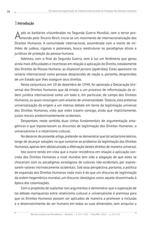 Em busca da legitimação do Sistema Internacional de Proteção dos Direitos Humanos
Revista Jurídica da Presidência Brasília v. 14 n. 102 Fev./Mai. 2012 p. 67 a 92
70
1 Introdução
Após as barbáries vislumbradas na Segunda Guerra Mundial, com o terror pro-
movido pelo Terceiro Reich, inicia-se um movimento de internacionalização dos
Direitos Humanos. A comunidade internacional, assombrada com a morte de mi-
lhões de judeus, ciganos e poloneses, busca reestruturar os paradigmas éticos e
jurídicos de proteção da pessoa humana.
Ademais, com o final da Segunda Guerra, vem à luz um fenômeno que gerou
ainda mais dificuldades e incertezas em relação à aplicação do Direito, notadamente
dos Direitos da Pessoa Humana: as displaced persons (apátridas). Estas aparecem no
cenário internacional como pessoas desprovidas de nação e, portanto, desprovidas
de um Estado que lhes assegure seus direitos.
Nesta conjuntura, em 10 de dezembro de 1948, foi aprovada a Declaração Uni-
versal dos Direitos Humanos que dá ensejo a um processo de reformulação da or-
dem jurídica internacional como um todo e, em particular, do campo dos Direitos
Humanos, os quais ressurgem com anseios de universalidade. Todavia, esta pretensa
universalização dá origem a um intenso debate em torno da legitimação universal
dos Direitos Humanos, visto que estes trazem consigo, ainda que implicitamente,
juízos morais predominantemente ocidentais.
Despontam, neste sentido, duas linhas fundamentais de argumentação anta-
gônicas e que bipolarizaram os discursos de legitimação dos Direitos Humanos: o
universalismo e o relativismo cultural.
No decorrer do presente artigo, pretende-se demonstrar que tal sectarismo teórico,
longe de alcançar soluções no que concerne ao problema da legitimação dos Direitos
Humanos, apenas tem obstaculizado a efetivação destes direitos de maneira universal.
Isto ocorre tendo em vista que a maior resistência em relação à aplicação con-
creta dos Direitos Humanos a nível mundial tem sido a alegação de que estes se
chocariam com os paradigmas axiológicos de culturas não-ocidentais, por expres-
sarem valores intrinsecamente ocidentais. Sob essa perspectiva, portanto, a política
de expansão dos Direitos Humanos nada mais é do que um discurso de legitimação
da ordem hegemônica mundial, um discurso ideológico como aquele disseminado à
época das colonizações.
Com o propósito de suplantar tais argumentos e demonstrar que a superação de
tal debate maniqueísta entre relativismo cultural e universalismo é premissa para
que os Direitos Humanos possam ser aplicados de maneira a promover a inclusão
e o desenvolvimento do ser humano em todas as suas dimensões, sem aniquilar a
 