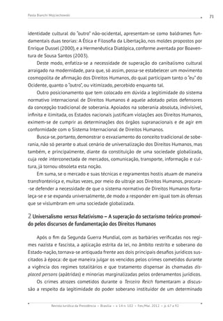 Revista Jurídica da Presidência Brasília v. 14 n. 102 Fev./Mai. 2012 p. 67 a 92
Paola Bianchi Wojciechowski 71
identidade cultural do “outro” não-ocidental, apresentam-se como baldrames fun-
damentais duas teorias: A Ética e Filosofia da Libertação, nos moldes propostos por
Enrique Dussel (2000), e a Hermenêutica Diatópica, conforme aventada por Boaven-
tura de Sousa Santos (2003).
Deste modo, enfatiza-se a necessidade de superação do canibalismo cultural
arraigado na modernidade, para que, só assim, possa-se estabelecer um movimento
cosmopolita de afirmação dos Direitos Humanos, do qual participam tanto o “eu” do
Ocidente, quanto o “outro”, ou vitimizado, percebido enquanto tal.
Outro posicionamento que tem colocado em dúvida a legitimidade do sistema
normativo internacional de Direitos Humanos é aquele adotado pelos defensores
da concepção tradicional de soberania. Apoiados na soberania absoluta, indivisível,
infinita e ilimitada, os Estados nacionais justificam violações aos Direitos Humanos,
eximem-se de cumprir as determinações dos órgãos supranacionais e de agir em
conformidade com o Sistema Internacional de Direitos Humanos.
Busca-se, portanto, demonstrar o esvaziamento do conceito tradicional de sobe-
rania, não só perante o atual cenário de universalização dos Direitos Humanos, mas
também, e principalmente, diante da constituição de uma sociedade globalizada,
cuja rede interconectada de mercados, comunicação, transporte, informação e cul-
tura, já tornou obsoleta esta noção.
Em suma, se o mercado e suas técnicas e regramentos hostis atuam de maneira
transfronteiriça e, muitas vezes, por meio do ultraje aos Direitos Humanos, procura-
-se defender a necessidade de que o sistema normativo de Direitos Humanos forta-
leça-se e se expanda universalmente, de modo a responder em igual tom às ofensas
que se vislumbram em uma sociedade globalizada.
2 Universalismo versus Relativismo – A superação do sectarismo teórico promovi-
do pelos discursos de fundamentação dos Direitos Humanos
Após o fim da Segunda Guerra Mundial, com as barbáries verificadas nos regi-
mes nazista e fascista, a aplicação estrita da lei, no âmbito restrito e soberano do
Estado-nação, tornava-se antiquada frente aos dois principais desafios jurídicos sus-
citados à época: de que maneira julgar os vencidos pelos crimes cometidos durante
a vigência dos regimes totalitários e que tratamento dispensar às chamadas dis-
placed persons (apátridas) e minorias marginalizadas pelos ordenamentos jurídicos.
Os crimes atrozes cometidos durante o Terceiro Reich fomentaram a discus-
são a respeito da legitimidade do poder soberano instituidor de um determinado
 