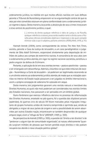 Em busca da legitimação do Sistema Internacional de Proteção dos Direitos Humanos
Revista Jurídica da Presidência Brasília v. 14 n. 102 Fev./Mai. 2012 p. 67 a 92
72
ordenamento jurídico, na medida em que muitos oficiais nazistas em suas defesas
perante o Tribunal de Nuremberg ampararam-se na argumentação central de que os
atos por eles cometidos estavam em plena conformidade com o ordenamento jurídi-
co vigente à época. Desta maneira, buscando a absolvição de seus crimes invocavam
o eixo central do positivismo jurídico, o qual:
[...] elimina do direito qualquer referência à idéia de justiça e, da filosofia,
qualquer referência a valores, procurando modelar tanto o direito como a filo-
sofia pelas ciências consideradas objetivas e impessoais e das quais compete
eliminar tudo o que é subjetivo, portanto arbitrário. (PERELMAN, 1998, p. 91)
Hannah Arendt (2004), como correspondente da revista The New York Times,
assistiu, perante a Casa da Justiça de Jerusalém, a um caso paradigmático: o julga-
mento de Otto Adolf Eichmann, responsável diretamente pela deportação de mi-
lhões de judeus aos campos de extermínio nazista. A consonância de seus atos com
o ordenamento jurídico alemão, em vigor no regime nacional-socialista, constituiu a
pedra angular da defesa de Eichmann.
Portanto, a aplicação da lei em seus estritos termos–postura positivista–passou
a ser enxergada com desconfiança.Ademais, vislumbra-se que estes tribunais de exce-
ção – Nuremberg e a Corte de Jerusalém – só poderiam ser legitimados recorrendo-se
a um direito externo ao ordenamento jurídico alemão, de modo que as violações ocor-
ridas no interior do Estado-nação passavam a ser julgadas no âmbito internacional e,
assim, a própria concepção de soberania foi colocada em xeque.
Desta maneira, tais julgamentos geraram uma revisão natural e inevitável dos
Direitos Humanos, os quais não mais poderiam ser considerados nos estritos limites
dos Estados-nacionais, mas passavam a ser pensados em um âmbito global.
Outro fenômeno que exerceu influência decisiva no processo de reformulação
dos Direitos Humanos, encetado no pós-guerra, foi a questão das displaced persons
(apátridas). As guerras civis do século XX foram marcadas pelas migrações irregu-
lares de grupos humanos unidos de maneira comprimida e oprimida que, vendo-se
obrigados a migrar de seus países de origem e sem a possibilidade de serem absor-
vidos por outros Estados-nação, encontravam-se também desprovidos de qualquer
amparo legal, eram o “refugo da Terra” (ARENDT, 1989, p. 300).
Na perspectiva de Arendt (1989, p. 300), a questão do “direito a ter direitos”e de
“pertencer a algum tipo de comunidade organizada”, só nasceu efetivamente “quan-
do surgiram milhões de pessoas que haviam perdido esses direitos e não podiam
recuperá-los devido à nova situação política global”.
 