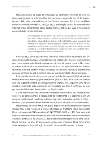 Revista Jurídica da Presidência Brasília v. 14 n. 102 Fev./Mai. 2012 p. 67 a 92
Paola Bianchi Wojciechowski 73
Nesta conjuntura de busca de restauração de parâmetros mínimos de proteção
da pessoa humana na ordem jurídica internacional, é aprovada, em 10 de dezem-
bro de 1948, a Declaração Universal dos Direitos Humanos. Sob a ótica de Flávia
Piovesan (GOMES; PIOVESAN, 2000, p. 18), a declaração inseriu no ordenamento
internacional a compreensão coesa destes direitos, distinta por suas pretensões de
universalidade e indivisibilidade:
Universalidade porque clama pela extensão universal dos Direitos Huma-
nos, sob a crença de que a condição de pessoa é o requisito único para a
dignidade e titularidade de direitos. Indivisibilidade porque a garantia dos
direitos civis e políticos é condição para a observância dos direitos sociais,
econômicos e culturais e vice-versa. Quando um deles é violado, os demais
também o são. Os Direitos Humanos compõem assim uma unidade indivi-
sível, interdependente e inter-relacionada.
Constitui-se, a partir daí, o sistema normativo internacional de proteção dos Di-
reitos Humanos formado por um amplo leque de tratados, leis e pactos internacionais
que visam ampliar o âmbito de alcance dos direitos da pessoa humana. No entan-
to, distante de pacificar os entendimentos em torno da aplicabilidade dos Direitos
Humanos e de lhes conferir eficácia universal, esse sistema normativo prontamente
passou a ser inquirido sob o ponto de vista de sua legitimidade e fundamentação.
Esse questionamento decorre, em grande medida, da carga axiológica inata aos
Direitos Humanos. A esse propósito Habermas (2002, p. 214) afirma que tais direitos
não são substancialmente ou estruturalmente morais, mas adquirem uma feição
moral precisamente pelo aspecto de universalidade que lhes é conferido, ou seja,
por serem válidos além das fronteiras do Estado-nação.
Assim, a constituição de um sistema normativo internacional de Direitos Huma-
nos e, via de consequência, a necessidade de fundamentá-lo e legitimá-lo em um
universo multicultural – onde coexistem os mais diversos padrões morais e éticos –
reavivou o antigo debate entre direito e moral, o qual há muito estava adormecido.
Deus morreu no século XIX, e com ele as explicações transcendentais de valores
morais. Aqui se faz referência à célebre afirmação de Nietzsche “Deus está morto!
Deus continua morto! Nós o matamos!” (NIETZSCHE, 2001, p. 148). Essa frase, mal
interpretada no decorrer dos séculos, sintetiza o niilismo nietzscheano, filosofia que
anuncia a destruição, no século XIX, dos fundamentos transcendentais para a exis-
tência humana, ou seja, do pensamento cristão que enxergava Deus como única
fonte axiológica e de justificação do mundo. Nesse sentido o autor continua:
 