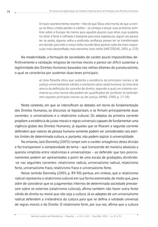 Em busca da legitimação do Sistema Internacional de Proteção dos Direitos Humanos
Revista Jurídica da Presidência Brasília v. 14 n. 102 Fev./Mai. 2012 p. 67 a 92
74
O maior acontecimento recente–fato de que‘Deus está morto’, de que a cren-
ça no Deus cristão perdeu o crédito – já começa a lançar suas primeiras som-
bras sobre a Europa. Ao menos para aqueles poucos cujo olhar, cuja suspeita
no olhar é forte e refinada o bastante para esse espetáculo, algum sol parece
ter se posto, alguma velha e profunda confiança parece ter se transformado
em dúvida: para eles o nosso velho mundo deve parecer cada dia mais crepus-
cular, mais desconfiado, mais estranho,‘mais velho’. (NIETZSCHE, 2001, p. 233)
Na modernidade, a formação de sociedades de caráter plural impossibilitou de-
finitivamente a validação religiosa de normas morais e parece ser difícil sustentar a
legitimidade dos Direitos Humanos baseados nos velhos ditames do jusnaturalismo,
o qual se caracteriza por sustentar duas teses principais:
a) Uma filosofia ética que sustenta a existência de princípios morais e de
justiça universalmente válidos e aceitáveis pela razão humana. b) Uma tese
acerca da definição do conceito de direito, segundo a qual um sistema nor-
mativo ou uma norma não podem ser qualificados de ‘jurídicos’se contradi-
zem aqueles princípios morais ou de justiça. (NINO, 1980, p. 27-28)
Neste contexto, em que se intensificam os debates em torno da fundamentação
dos Direitos Humanos, os discursos se bipolarizam, e se firmam principalmente duas
correntes: o universalismo e o relativismo cultural. Os adeptos da primeira corrente
propõem a existência de juízos morais e regras universais capazes de fundamentar uma
vigência global dos Direitos Humanos; já aqueles que se filiaram a segunda corrente
defendem que valores da pessoa humana somente podem ser considerados nos estri-
tos limites de determinada cultura, e, portanto, não podem aspirar à universalidade.
No entanto, Jack Donnelly (2003) rompe com o caráter antagônico desta divisão
e faz transparecer a complexidade do tema – que transcende de maneira absoluta a
querela simplista entre relativistas e universalistas – ao defender que tais posicio-
namentos podem ser apresentados a partir de uma escala de gradações, dividindo-
-se nas seguintes correntes: relativismo radical, universalismo radical, relativismo
forte, universalismo fraco, relativismo fraco e universalismo forte.
Nesse sentido Donnelly (2003, p. 89-90) pontua, em síntese, que o relativismo
radical representa o relativismo cultural em sua forma extremada, de modo que, para
além de considerar que os julgamentos internos de determinada sociedade prevale-
cem sobre os externos (relativismo cultural), afirma também não haver outra fonte
válida de direito ou moral que não seja a cultura. Já os adeptos de um universalismo
radical defendem a irrelevância da cultura para que se defina a validade universal
de regras morais e do Direito. O relativismo forte, por sua vez, afirma que a cultura
 