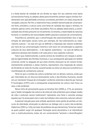 Revista Jurídica da Presidência Brasília v. 14 n. 102 Fev./Mai. 2012 p. 67 a 92
Paola Bianchi Wojciechowski 75
é a fonte basilar de validade de um direito ou regra. Em seu extremo mais baixo
(universalismo fraco), os adeptos deste posicionamento aceitam alguns direitos fun-
damentais com aplicabilidade universal, no entanto, permitem um vasto conjunto de
variações culturais. Por fim, o relativismo fraco, também denominado de universalis-
mo forte, considera a cultura como uma fonte de validade das regras e direitos, no
entanto, apenas como uma fonte secundária. Para os adeptos desta teoria, a univer-
salidade dos direitos presume-se inicialmente, no entanto, a relatividade da natureza
humana e a existência de comunidades detêm possíveis excessos do universalismo.
Vislumbra-se, portanto, que a extremização dos posicionamentos leva à legi-
timação de aberrações sociais como, por exemplo, do neo-colonialismo ou impe-
rialismo cultural – no caso em que se defende a imposição dos valores ocidentais
por meio de sua universalização irrestrita e sem levar em consideração os aspectos
culturais de seus destinatários – e de regimes autoritários – no caso de defesa da
soberania absoluta dos Estados e de cada povo e seus aspectos culturais.
Fato é que, hodiernamente, o ponto central da resistência em relação à aceita-
ção da legitimidade dos Direitos Humanos, e sua consequente aplicação em âmbito
universal, reside na alegação de que estes direitos alicerçam-se em valores funda-
mentalmente ocidentais e, desta maneira, representam uma imposição de valores
do Ocidente ao resto do mundo, caracterizando-se como um discurso eurocêntrico e
manifestação de canibalismo cultural.
Teme-se que o contato da cultura ocidental com as demais culturas, ainda que
por intermédio de um discurso benevolente como o dos Direitos Humanos, resulte
em um inevitável “choque de civilizações”, conforme antevisto e descrito por Samuel
P. Huntington (1997), com o consequente aniquilamento da cultura mais fraca, ou
seja, a não-ocidental.
Nessa linha de pensamento guiou-se Amartya Sen (2000, p. 275), ao asseverar
que o “poder esmagador da cultura e do estilo de vida ocidentais para solapar modos
de vida e costumes sociais tradicionais” representa uma forte e concreta ameaça
àqueles que“se preocupam com o valor da tradição e dos costumes culturais nativos”.
A possível solução para esse embate apresenta como ponto de partida um dis-
curso de alteridade, alicerçado na abertura ao diálogo com o outro não-ocidental.
Habermas (2002, p. 166), ao tratar do problema do que denominou“minorias inatas”,
as quais podem surgir em qualquer formação social pluralística e se intensificam
com o multiculturalismo, tratou de um universalismo “sensível a diversificações”,
 