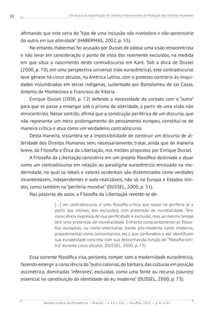 Em busca da legitimação do Sistema Internacional de Proteção dos Direitos Humanos
Revista Jurídica da Presidência Brasília v. 14 n. 102 Fev./Mai. 2012 p. 67 a 92
76
afirmando que este seria do “tipo de uma inclusão não-niveladora e não-apreensória
do outro em sua alteridade” (HABERMAS, 2002, p. 55).
No entanto, Habermas foi acusado por Dussel de adotar uma visão etnocentrista
e não levar em consideração o ponto de vista dos realmente excluídos, na medida
em que situa o nascimento deste contradiscurso em Kant. Sob a ótica de Dussel
(2000, p. 70), em uma perspectiva universal (não eurocêntrica), este contradiscurso
teve gênese há cinco séculos, na América Latina, com o protesto contrário às iniqui-
dades vislumbradas em terras indígenas, sustentado por Bartolomeu de las Casas,
Antonio de Montesinos e Francisco de Vitória.
Enrique Dussel (2000, p. 72) defende a necessidade do contato com o “outro”
para que se passe a enxergar sob o prisma da alteridade, a partir de uma visão não
etnocentrista. Nesse sentido, afirma que a construção periférica de um discurso, que
não representa um mero prolongamento do pensamento europeu, constitui-se de
maneira crítica e atua como um verdadeiro contradiscurso.
Desta maneira, vislumbra-se a impossibilidade de construir um discurso de al-
teridade dos Direitos Humanos sem, necessariamente, tratar, ainda que de maneira
breve, da Filosofia e Ética da Libertação, nos moldes propostos por Enrique Dussel.
A Filosofia da Libertação consistiria em um projeto filosófico destinado a atuar
como um contradiscurso em relação ao paradigma eurocêntrico enraizado na mo-
dernidade, no qual os ideais e valores ocidentais são disseminados como verdades
incontestáveis, independentes e auto-realizáveis, não só na Europa e Estados Uni-
dos, como também na “periferia mundial” (DUSSEL, 2000, p. 51).
Nas palavras do autor, a Filosofia da Libertação reveste-se de:
[...] um contradiscurso, é uma filosofia crítica que nasce na periferia (e a
partir das vítimas, dos excluídos) com pretensão de mundialidade. Tem
consciência expressa de sua perificidade e exclusão, mas ao mesmo tempo
tem uma pretensão de mundialidade. Enfrenta conscientemente as filoso-
fias européias, ou norte-americanas (tanto pós-moderna como moderna,
procedimental como comunitarista, etc.), que confundem e até identificam
sua europeidade concreta com sua desconhecida função de “filosofia-cen-
tro” durante cinco séculos. (DUSSEL, 2000, p. 73)
Essa corrente filosófica visa, portanto, romper com a modernidade eurocêntrica,
fazendo emergir a consciência do“outro colonial, do bárbaro, das culturas em posição
assimétrica, dominadas ‘inferiores’, excluídas, como uma fonte ou recurso (sources)
essencial na constituição da identidade do eu moderno” (DUSSEL, 2000, p. 73).
 
