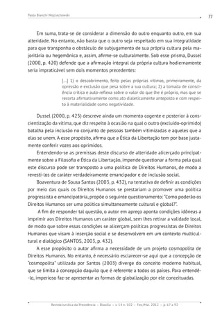 Revista Jurídica da Presidência Brasília v. 14 n. 102 Fev./Mai. 2012 p. 67 a 92
Paola Bianchi Wojciechowski 77
Em suma, trata-se de considerar a dimensão do outro enquanto outro, em sua
alteridade. No entanto, não basta que o outro seja respeitado em sua integralidade
para que transponha o obstáculo de subjugamento de sua própria cultura pela ma-
joritária ou hegemônica e, assim, afirme-se culturalmente. Sob esse prisma, Dussel
(2000, p. 420) defende que a afirmação integral da própria cultura hodiernamente
seria impraticável sem dois momentos precedentes:
[...] 1) o descobrimento, feito pelas próprias vítimas, primeiramente, da
opressão e exclusão que pesa sobre a sua cultura; 2) a tomada de consci-
ência crítica e auto-reflexa sobre o valor do que lhe é próprio, mas que se
recorta afirmativamente como ato dialeticamente anteposto e com respei-
to à materialidade como negatividade.
Dussel (2000, p. 425) descreve ainda um momento cogente e posterior à cons-
cientização da vítima, que diz respeito à ocasião na qual o outro (excluído-oprimido)
batalha pela inclusão no conjunto de pessoas também vitimizadas e aqueles que a
elas se unem. A esse propósito, afirma que a Ética da Libertação tem por base justa-
mente conferir vozes aos oprimidos.
Entendendo-se as premissas deste discurso de alteridade alicerçado principal-
mente sobre a Filosofia e Ética da Libertação, impende questionar a forma pela qual
este discurso pode ser transposto a uma política de Direitos Humanos, de modo a
revesti-los de caráter verdadeiramente emancipador e de inclusão social.
Boaventura de Sousa Santos (2003, p. 432), na tentativa de definir as condições
por meio das quais os Direitos Humanos se prestariam a promover uma política
progressista e emancipatória, propõe o seguinte questionamento: “Como poderão os
Direitos Humanos ser uma política simultaneamente cultural e global?”.
A fim de responder tal questão, o autor em apreço aponta condições idôneas a
imprimir aos Direitos Humanos um caráter global, sem lhes retirar a validade local,
de modo que sobre essas condições se alicerçam políticas progressistas de Direitos
Humanos que visam à inserção social e se desenvolvem em um contexto multicul-
tural e dialógico (SANTOS, 2003, p. 432).
A esse propósito o autor afirma a necessidade de um projeto cosmopolita de
Direitos Humanos. No entanto, é necessário esclarecer-se aqui que a concepção de
“cosmopolita” utilizada por Santos (2003) diverge do conceito moderno habitual,
que se limita à concepção daquilo que é referente a todos os países. Para entendê-
-lo, imperioso faz-se apresentar as formas de globalização por ele conceituadas.
 