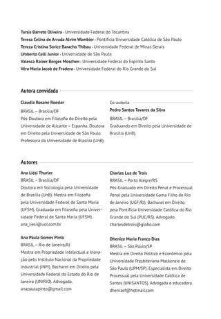 Tarsis Barreto Oliveira Universidade Federal do Tocantins
Teresa Celina de Arruda Alvim Wambier Pontifícia Universidade Católica de São Paulo
Tereza Cristina Sorice Baracho Thibau Universidade Federal de Minas Gerais
Umberto Celli Junior Universidade de São Paulo
Valesca Raizer Borges Moschen Universidade Federal do Espírito Santo
Véra Maria Jacob de Fradera Universidade Federal do Rio Grande do Sul
Autora convidada
Claudia Rosane Roesler
BRASIL– Brasília/DF
Pós-Doutora em Filosofia do Direito pela
Universidade de Alicante – Espanha. Doutora
em Direito pela Universidade de São Paulo.
Professora da Universidade de Brasília (UnB).
Co-autoria
Pedro Santos Tavares da Silva
BRASIL– Brasília/DF
Graduando em Direito pela Universidade de
Brasília (UnB).
Autores
Ana Liési Thurler
BRASIL– Brasília/DF
Doutora em Sociologia pela Universidade
de Brasília (UnB). Mestra em Filosofia
pela Universidade Federal de Santa Maria
(UFSM). Graduada em Filosofia pela Univer-
sidade Federal de Santa Maria (UFSM).
ana_liesi@uol.com.br
Ana Paula Gomes Pinto
BRASIL– Rio de Janeiro/RJ
Mestra em Propriedade Intelectual e Inova-
ção pelo Instituto Nacional da Propriedade
Industrial (INPI). Bacharel em Direito pela
Universidade Federal do Estado do Rio de
Janeiro (UNIRIO). Advogada.
anapaulapinto@gmail.com
Charles Luz de Trois
BRASIL– Porto Alegre/RS
Pós-Graduado em Direito Penal e Processual
Penal pela Universidade Gama Filho do Rio
de Janeiro (UGF/RJ). Bacharel em Direito
pela Pontifícia Universidade Católica do Rio
Grande do Sul (PUC/RS). Advogado.
charlesdetrois@globo.com
Dhenize Maria Franco Dias
BRASIL– São Paulo/SP
Mestra em Direito Político e Econômico pela
Universidade Presbiteriana Mackenzie de
São Paulo (UPM/SP). Especialista em Direito
Processual pela Universidade Católica de
Santos (UNISANTOS). Advogada e educadora.
dhenizef@hotmail.com
 