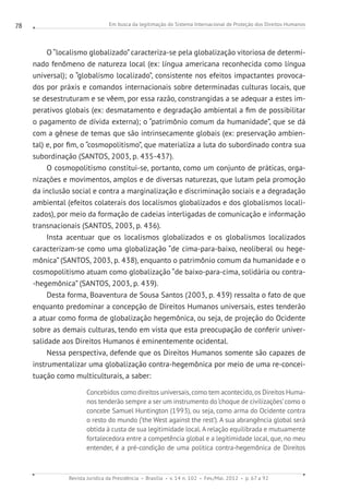 Em busca da legitimação do Sistema Internacional de Proteção dos Direitos Humanos
Revista Jurídica da Presidência Brasília v. 14 n. 102 Fev./Mai. 2012 p. 67 a 92
78
O “localismo globalizado” caracteriza-se pela globalização vitoriosa de determi-
nado fenômeno de natureza local (ex: língua americana reconhecida como língua
universal); o “globalismo localizado”, consistente nos efeitos impactantes provoca-
dos por práxis e comandos internacionais sobre determinadas culturas locais, que
se desestruturam e se vêem, por essa razão, constrangidas a se adequar a estes im-
perativos globais (ex: desmatamento e degradação ambiental a fim de possibilitar
o pagamento de dívida externa); o “patrimônio comum da humanidade”, que se dá
com a gênese de temas que são intrinsecamente globais (ex: preservação ambien-
tal) e, por fim, o “cosmopolitismo”, que materializa a luta do subordinado contra sua
subordinação (SANTOS, 2003, p. 435-437).
O cosmopolitismo constitui-se, portanto, como um conjunto de práticas, orga-
nizações e movimentos, amplos e de diversas naturezas, que lutam pela promoção
da inclusão social e contra a marginalização e discriminação sociais e a degradação
ambiental (efeitos colaterais dos localismos globalizados e dos globalismos locali-
zados), por meio da formação de cadeias interligadas de comunicação e informação
transnacionais (SANTOS, 2003, p. 436).
Insta acentuar que os localismos globalizados e os globalismos localizados
caracterizam-se como uma globalização “de cima-para-baixo, neoliberal ou hege-
mônica” (SANTOS, 2003, p. 438), enquanto o patrimônio comum da humanidade e o
cosmopolitismo atuam como globalização “de baixo-para-cima, solidária ou contra-
-hegemônica” (SANTOS, 2003, p. 439).
Desta forma, Boaventura de Sousa Santos (2003, p. 439) ressalta o fato de que
enquanto predominar a concepção de Direitos Humanos universais, estes tenderão
a atuar como forma de globalização hegemônica, ou seja, de projeção do Ocidente
sobre as demais culturas, tendo em vista que esta preocupação de conferir univer-
salidade aos Direitos Humanos é eminentemente ocidental.
Nessa perspectiva, defende que os Direitos Humanos somente são capazes de
instrumentalizar uma globalização contra-hegemônica por meio de uma re-concei-
tuação como multiculturais, a saber:
Concebidos como direitos universais, como tem acontecido, os Direitos Huma-
nos tenderão sempre a ser um instrumento do‘choque de civilizações’como o
concebe Samuel Huntington (1993), ou seja, como arma do Ocidente contra
o resto do mundo (‘the West against the rest’). A sua abrangência global será
obtida à custa de sua legitimidade local. A relação equilibrada e mutuamente
fortalecedora entre a competência global e a legitimidade local, que, no meu
entender, é a pré-condição de uma política contra-hegemônica de Direitos
 