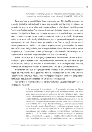 Revista Jurídica da Presidência Brasília v. 14 n. 102 Fev./Mai. 2012 p. 67 a 92
Paola Bianchi Wojciechowski 79
Humanos no nosso tempo, exige que estes sejam transformados à luz do que
é chamado de multiculturalismo emancipatório. [...] (SANTOS, 2000, p. 438)
Para que haja a possibilidade desta realocação dos Direitos Humanos em um
aspecto dialógico multicultural, o autor em comento aponta cinco premissas: su-
peração da querela separatista entre universalismo e relativismo; identificação de
“preocupações isomórficas”no interior de culturas distintas, no que concerne às con-
cepções de dignidade da pessoa humana; alargar a consciência de que tais concep-
ções culturais revestem-se de uma incompletude natural; a aceitação de que cada
cultura tem a sua visão de dignidade humana, sendo que deverá preponderar aquela
que apresenta o maior âmbito de reciprocidade; e, por fim, a aceitação de que as cul-
turas apresentam a tendência de separar as pessoas e os grupos sociais de acordo
com o “princípio da igualdade”, que atua por meio de hierarquias entre unidades ho-
mogêneas, e o “princípio da diferença”, que age por intercessão da hierarquia entre
identidades e distinções singulares (SANTOS, 2003, p. 441-442).
Nesse contexto, o autor em apreço apresenta os fundamentos da hermenêutica
diatópica, que se constitui em um procedimento hermenêutico por meio do qual
se intenciona alargar ao máximo a autoconsciência das incompletudes culturais,
visando-se, por esta via, conferir maior eficácia à luta pelos Direitos Humanos.
No entanto, para que esse procedimento não resulte em uma inevitável assimi-
lação da cultura mais fraca pela mais forte e se caracterize, assim, como um neo-
-colonialismo cultural, é necessária a verificação de algumas condições por parte da
totalidade daqueles interessados em um diálogo intercultural.
Tais condições foram sintetizadas por Boaventura de Sousa Santos (2003, p. 458)
da seguinte maneira:
1. Da completude à incompletude. [...] O verdadeiro ponto de partida do
diálogo é o momento da frustração ou de descontentamento com a cul-
tura a que pertencemos, um sentimento por vezes difuso de que a nossa
cultura não fornece respostas satisfatórias para todas as nossas questões,
perplexidades ou aspirações. Este sentimento suscita a curiosidade por ou-
tras culturas e suas respostas, uma curiosidade quase sempre baseada em
conhecimentos muito vagos dessas culturas. [...] 2. Das versões culturais es-
treitas às versões amplas. Das diferentes versões de uma dada cultura deve
ser escolhida para o diálogo intercultural a que representa o círculo de
reciprocidade mais amplo, a versão que vai mais longe no reconhecimento
do outro. [...] 3. De tempos unilaterais a tempos partilhados. O tempo do
diálogo intercultural não pode ser estabelecido unilateralmente. Cabe a
cada comunidade cultural decidir quando está pronta para o diálogo in-
 