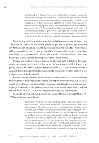 Em busca da legitimação do Sistema Internacional de Proteção dos Direitos Humanos
Revista Jurídica da Presidência Brasília v. 14 n. 102 Fev./Mai. 2012 p. 67 a 92
80
tercultural. [...] 4. De parceiros e temas unilateralmente impostos a parceiros
e temas escolhidos por mútuo acordo. [...] a hermenêutica diatópica tem de
centrar-se não nos ‘mesmos’ temas, mas nas preocupações isomórficas, em
perplexidades e desconfortos que apontam na mesma direção apesar de
formulados em linguagens distintas e quadros conceituais virtualmente in-
comensuráveis [...] 5. Da igualdade ou diferença à igualdade e diferença. [...]
A hermenêutica diatópica pressupõe a aceitação do seguinte imperativo
transcultural: temos o direito a ser iguais quando a diferença nos inferiori-
za; temos o direito a ser diferentes quando a igualdade nos descaracteriza.
Vislumbra-se da linha argumentativa desenvolvida pelo autor semelhanças com
a Filosofia da Libertação, nos moldes propostos por Dussel (2000), e já esboçado
em item anterior, no que diz respeito à percepção da vítima como tal – momento do
diálogo intercultural por excelência – notadamente na medida em que representa a
insatisfação do próprio excluído, vitimizado, oprimido, com determinada caracterís-
tica de sua cultura, quando em comparação com cultura diversa.
Emerge daí também o caráter cogente da abertura para o diálogo e fortaleci-
mento dos canais democráticos, a fim de se dar vozes aos oprimidos. A este pro-
pósito, ressalta Ana Letícia Baraúna Medeiros (2007, p. 25) que “é imprescindível a
garantia de um diálogo transcultural, construído empiricamente com base em troca
e não em imposição de valores”.
Baseando-se neste caráter de alteridade e multiculturalismo, o discurso afirma-
tivo dos Direitos Humanos funda-se como um instrumento de libertação e inclusão
social, na medida em que comunidades oprimidas percebendo-se em situações de
injustiça e exclusão social podem manejá-los como um mínimo moral e jurídico
(BARRETO, 2010, p. 231) a manter suas próprias especificidades culturais.
Seguindo por essa linha de pensamento, Joaquín Herrera Flores (2004, p. 377-
378) defende com maestria que:
Os Direitos Humanos no mundo contemporâneo necessitam desta visão
complexa, desta racionalidade de resistência e destas práticas intercultu-
rais, nômades e híbridas para superar os resultados universalistas e parti-
cularistas que impedem uma análise comprometida dos direitos já há mui-
to tempo. Os Direitos Humanos não são declarações textuais. Tampouco
são produtos unívocos de uma cultura determinada. Os Direitos Humanos
são os meios discursivos, expressivos e normativos que pugnam por rein-
serir os seres humanos no circuito de reprodução e manutenção da vida,
permitindo-nos abrir espaços de luta e reivindicação. [...] O único univer-
salismo válido consiste, pois, no respeito e na criação de condições sociais,
econômicas e culturais que permitam e potenciem a luta pela dignidade:
 