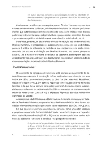 Revista Jurídica da Presidência Brasília v. 14 n. 102 Fev./Mai. 2012 p. 67 a 92
Paola Bianchi Wojciechowski 81
em outras palavras, consiste na generalização do valor da liberdade, en-
tendida esta como a “propriedade” das que nunca “existiram” na construção
das hegemonias.
Ainda que se considere, por conseguinte, que os Direitos Humanos representem
valores eminentemente ocidentais, desde que desvinculados de todos os posiciona-
mentos que os têm colocado em dúvida, retirando-lhes, assim, eficácia, estes direitos
podem ser instrumentalizados pelos indivíduos e grupos sociais oprimidos de modo
a promover uma política verdadeiramente emancipatória e de inclusão social.
Superados, portanto, os sectarismos teóricos em relação aos fundamentos dos
Direitos Humanos, e ultrapassado o questionamento acerca da sua legitimidade,
passa-se à análise da soberania, na medida em que, muitas vezes, ela acaba repre-
sentando um entrave à efetivação dos Direitos Humanos. Isto ocorre, porque os
Estados, sob o manto do conceito tradicional de soberania, descumprem decisões
de cortes internacionais, ultrajam Direitos Humanos e questionam a legitimidade da
atuação dos órgãos supranacionais de Direitos Humanos.
3 Soberania anacrônica?
O surgimento da concepção de soberania está atrelado ao nascimento do Es-
tado Moderno e remonta à construção teórica realizada essencialmente por Jean
Bodin, em 1576, com o desenvolvimento da obra “Les Six Livres de la République”.
Nessa obra, Bodin (1997, p. 09) define a República como “o justo governo de mui­tas
famílias, e do que lhes é comum, com poder soberano”, de modo a inserir substan-
cialmente a soberania na definição de República – conforme os ensinamentos de
Dalmo de Abreu Dallari (1998, p. 77) “a expressão ‘República’ equivale ao moderno
significado de Estado”.
Apassagem da Idade Média para a Idade Moderna é marcada, portanto, pelos Trata-
dos de Paz de Vestfália que consagraram o “reconhecimento oficial da idéia de uma so-
ciedade internacional integrada por Estados iguais e soberanos”(BOSON, 1994, p. 162).
Em sua gênese a soberania constituiu-se, portanto, como um poder absoluto
e perpétuo, componente fundamental do Estado, cuja existência passa a depender
desta noção. Norberto Bobbio (1997, p. 96) explica em que consistiriam os dois atri-
butos da soberania – absoluto e perpétuo – na perspectiva de Bodin:
O significado de ‘perpetuidade’ é óbvio, embora não seja claro onde se pos-
sa traçar a linha de demarcação entre um poder perpétuo e outro não-
-perpétuo. Por ‘caráter absoluto’ se entende que o poder soberano deve
 