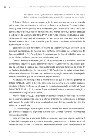 Em busca da legitimação do Sistema Internacional de Proteção dos Direitos Humanos
Revista Jurídica da Presidência Brasília v. 14 n. 102 Fev./Mai. 2012 p. 67 a 92
82
ser ‘legibus solutus’. Quer dizer: não deve precisar obedecer às leis, isto é,
às leis positivas, promulgadas pelos seus predecessores e por ele próprio.
O Estado Moderno absorve a concepção de soberania que passa a ser tratada
pelos mais diversos filósofos e teóricos do Estado e do Direito. Thomas Hobbes,
outro grande filósofo político da Idade Moderna, em consonância com a teoria de-
senvolvida por Bodin, defende, de maneira ainda menos flexível, o caráter absoluto
e indivisível da soberania (BOBBIO, 1997, p. 107). No entanto, em Hobbes, a sobe-
rania torna-se impessoal, de modo que se transmuda em uma soberania estatal.
Já teóricos como John Locke e Jean-Jacques Rousseau transferem a titularidade da
soberania para o povo.
Estes teóricos que defendem a doutrina da soberania popular ancoram-se no
princípio democrático, de maneira que, conforme sintetizado no pensamento de
Rousseau (2003, p. 52), “se o Estado é composto por de dez mil cidadãos, cada um
terá a décima milésima parte da autoridade soberana”.
Desde a Revolução Francesa, em 1789, solidificou-se e prevaleceu a doutrina
democrática segundo a qual a soberania é impessoal, sendo que a titularidade pas-
sou do indivíduo à Nação, o que resta evidenciado por meio da leitura do artigo 3o
da Declaração dos Direitos do Homem de 1789: “o princípio de toda a soberania re-
side essencialmente na Nação e que nenhuma corporação, nenhum indivíduo pode
exercer autoridade que dela não emane expressamente”.
Na atualidade, parece pacífico o entendimento de que a soberania pertence ao
Estado (DALLARI, 1998, p. 82-83), bem como que perdeu o seu caráter absoluto,
ilimitado, infinito, conforme se observa do conceito bosquejado por Jellinek (apud
BONAVIDES, 1998, p. 125), a saber: “capacidade do Estado a uma autovinculação e
auto­determinação jurídica exclusiva”.
Miguel Reale (1960, p. 127) insere um conteúdo moral no conceito ao afirmar
que a soberania caracteriza-se pelo “poder de organizar-se juridicamente e de fazer
valer dentro de seu território a universalidade de suas decisões, nos limites dos fins
éticos de conveniência”.
Esta conceituação abre margem a incluir nestes “fins éticos de conveniência”,
por exemplo, o respeito à dignidade humana e aos Direitos Humanos reconhecidos
internacionalmente.
Insta acentuar que a soberania divide-se, ainda, em soberania interna e externa. A
soberania interna presta-se a justificar a atuação governamental no âmbito territorial
interno de cada Estado. Já a soberania externa confunde-se com a independência de
 