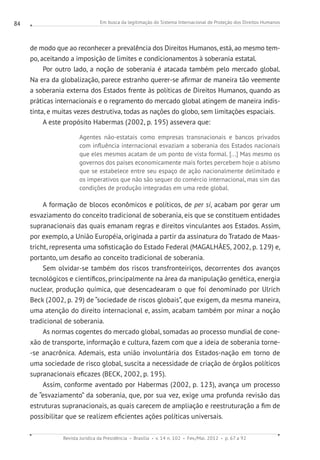 Em busca da legitimação do Sistema Internacional de Proteção dos Direitos Humanos
Revista Jurídica da Presidência Brasília v. 14 n. 102 Fev./Mai. 2012 p. 67 a 92
84
de modo que ao reconhecer a prevalência dos Direitos Humanos, está, ao mesmo tem-
po, aceitando a imposição de limites e condicionamentos à soberania estatal.
Por outro lado, a noção de soberania é atacada também pelo mercado global.
Na era da globalização, parece estranho querer-se afirmar de maneira tão veemente
a soberania externa dos Estados frente às políticas de Direitos Humanos, quando as
práticas internacionais e o regramento do mercado global atingem de maneira indis-
tinta, e muitas vezes destrutiva, todas as nações do globo, sem limitações espaciais.
A este propósito Habermas (2002, p. 195) assevera que:
Agentes não-estatais como empresas transnacionais e bancos privados
com influência internacional esvaziam a soberania dos Estados nacionais
que eles mesmos acatam de um ponto de vista formal. [...] Mas mesmo os
governos dos países economicamente mais fortes percebem hoje o abismo
que se estabelece entre seu espaço de ação nacionalmente delimitado e
os imperativos que não são sequer do comércio internacional, mas sim das
condições de produção integradas em uma rede global.
A formação de blocos econômicos e políticos, de per si, acabam por gerar um
esvaziamento do conceito tradicional de soberania, eis que se constituem entidades
supranacionais das quais emanam regras e direitos vinculantes aos Estados. Assim,
por exemplo, a União Européia, originada a partir da assinatura do Tratado de Maas-
tricht, representa uma sofisticação do Estado Federal (MAGALHÃES, 2002, p. 129) e,
portanto, um desafio ao conceito tradicional de soberania.
Sem olvidar-se também dos riscos transfronteiriços, decorrentes dos avanços
tecnológicos e científicos, principalmente na área da manipulação genética, energia
nuclear, produção química, que desencadearam o que foi denominado por Ulrich
Beck (2002, p. 29) de “sociedade de riscos globais”, que exigem, da mesma maneira,
uma atenção do direito internacional e, assim, acabam também por minar a noção
tradicional de soberania.
As normas cogentes do mercado global, somadas ao processo mundial de cone-
xão de transporte, informação e cultura, fazem com que a ideia de soberania torne-
-se anacrônica. Ademais, esta união involuntária dos Estados-nação em torno de
uma sociedade de risco global, suscita a necessidade de criação de órgãos políticos
supranacionais eficazes (BECK, 2002, p. 195).
Assim, conforme aventado por Habermas (2002, p. 123), avança um processo
de “esvaziamento” da soberania, que, por sua vez, exige uma profunda revisão das
estruturas supranacionais, as quais carecem de ampliação e reestruturação a fim de
possibilitar que se realizem eficientes ações políticas universais.
 