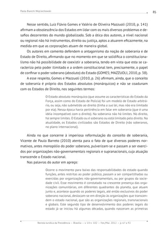 Revista Jurídica da Presidência Brasília v. 14 n. 102 Fev./Mai. 2012 p. 67 a 92
Paola Bianchi Wojciechowski 85
Nesse sentido, Luiz Flávio Gomes e Valério de Oliveira Mazzuoli (2010, p. 141)
afirmam a obsolescência dos Estados em lidar com os mais diversos problemas e de-
safios decorrentes do mundo globalizado. Sob a ótica dos autores, a nível nacional
ou regional não há instrumentos, direito ou justiça, aptos a atuarem eficazmente, na
medida em que as corporações atuam de maneira global.
Os autores em comento defendem o antagonismo da noção de soberania e de
Estado de Direito, afirmando que no momento em que se solidifica o constituciona-
lismo não há possibilidade de coexistir a soberania, tendo em vista que esta se ca-
racteriza pelo poder ilimitado e a ordem constitucional tem, precisamente, o papel
de confinar o poder soberano (absoluto) do Estado (GOMES; MAZZUOLI, 2010, p. 38).
A esse respeito, Gomes e Mazzuoli (2010, p. 26) afirmam, ainda, que o conceito
de soberania é próprio dos Estados absolutos (monárquicos) e não se coadunam
com os Estados de Direito, nos seguintes termos:
O Estado absoluto monárquico (que assume as características do Estado da
Força, assim como do Estado de Polícia) foi um modelo de Estado arbitrá-
rio, ou seja, não submetido ao direito (tinha a sua lei, mas não era limitado
por ela). Nessa época havia pertinência em falar em soberania (que é uma
idéia incompatível com o direito). Na soberania não há limites. No direito,
há sempre limites. O Estado ou é soberano ou está limitado pelo direito. Na
atualidade, os Estados civilizados são Estados de Direito (não soberanos,
no plano internacional).
Ainda no que concerne à imperiosa reformulação do conceito de soberania,
Vicente de Paulo Barreto (2010) atenta para o fato de que diversos poderes nor-
mativos, antes monopólio do poder soberano, pulverizam-se e passam a ser exerci-
dos por organizações não-governamentais regionais e supranacionais, cuja atuação
transcende o Estado nacional.
Nas palavras do autor em apreço:
Ocorre o movimento para baixo das responsabilidades do estado quando
funções, antes restritas ao poder público, passam a ser compartilhadas ou
exercidas por organizações não-governamentais, ou por grupos da socie-
dade civil. Esse movimento é constatado na crescente presença das orga-
nizações comunitárias, em diferentes quadrantes do planeta, que atuam
junto e, acontece quando os poderes legais, até então exclusivos do poder
soberano nacional, deslocam-se em direção às organizações que transcen-
dem o estado nacional, que são as organizações regionais, transnacionais
e globais. Este segundo tipo de desenvolvimento dos poderes legais do
estado já se iniciou há algumas décadas, quando nasceram as primeiras
 
