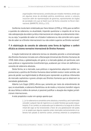 Em busca da legitimação do Sistema Internacional de Proteção dos Direitos Humanos
Revista Jurídica da Presidência Brasília v. 14 n. 102 Fev./Mai. 2012 p. 67 a 92
86
organizações internacionais, constituídas por estados-membros, sendo que
em algumas áreas da atividade política, econômicas, sociais e culturais,
incluíram além de representações de governos, representantes de órgãos
da sociedade civil, que se fazem ouvir de forma crescente no fórum inter-
nacional. (BARRETO, 2010, p. 225)
Conforme muito bem sintetizado por Hans Kelsen (1998, p. 544), para se definir
a questão da soberania, na atualidade, impende questionar a respeito de se há ou
não sobreposição da ordem jurídica internacional em relação ao ordenamento inter-
no, ou seja, “a questão de saber se o Estado é soberano ou não coincide com a ques-
tão de saber se o Direito internacional é ou não ordem superior ao Direito nacional”.
4 A relativização do conceito de soberania como forma de legitimar e conferir
eficácia ao sistema normativo internacional de Direitos Humanos
A noção tradicional de soberania tornou-se obsoleta perante a universalização
dos Direitos Humanos iniciada com a Declaração Universal dos Direitos Humanos de
1948. Além disso, a globalização, em geral, e o mercado global, em particular, com
suas práticas e regulamentos transfronteiriços, acabaram por minar em definitivo o
conceito de soberania absoluta.
Desta forma, se o mercado, suas práticas e regulamentos adquirem caráter su-
pranacional, a política de Direitos Humanos deve também evoluir neste sentido, sob
pena de perder sua legitimidade (e eficácia) para repreender as práticas infamantes
do mercado capitalista e graves ultrajes aos Direitos Humanos que se observam na
sociedade globalizada.
Alberto Luis Zuppi (2001) afirma que, somente por meio do entendimento de
que, na atualidade, a soberania flexibilizou-se de modo a, inclusive, transferir alguns
de seus feitios à esfera do comum, é possível justificar a atuação dos órgãos jurisdi-
cionais internacionais.
A este propósito o autor em apreço aponta que:
[...] si la soberanía es concebida como absoluta y monolítica, será inadmisible
conceder cualquier tipo de ingerencia a un poder foráneo que pueda resque-
brajarla. Si en cambio, se comprueba que la soberanía a lo largo de la última
mitad del siglo se fue erosionando a favor de una globalización del poder,
y si se acepta que algunos aspectos antes reservados exclusivamente al so-
berano han pasado al dominio común, universal, entonces la competencia
 