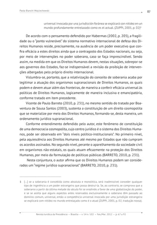 Revista Jurídica da Presidência Brasília v. 14 n. 102 Fev./Mai. 2012 p. 67 a 92
Paola Bianchi Wojciechowski 87
universal invocada por una jurisdicción foránea se explicará con nitidez en un
mundo profundamente entrelazado como es el actual. (ZUPPI, 2001, p. 02)1
De acordo com o pensamento defendido por Habermas (2002, p. 205), a fragili-
dade ou o “ponto vulnerável” do sistema normativo internacional de defesa dos Di-
reitos Humanos reside, precisamente, na ausência de um poder executivo que con-
fira eficácia a estes direitos ainda que a contragosto dos Estados nacionais, ou seja,
por meio de intervenções no poder soberano, caso se faça imprescindível. Sendo
assim, na medida em que os Direitos Humanos devem, nestas situações, sobrepor-se
aos governos dos Estados, faz-se indispensável a revisão da proibição de interven-
ções albergadas pelo próprio direito internacional.
Vislumbra-se, portanto, que a relativização do conceito de soberania acaba por
legitimar a atuação dos organismos supranacionais de Direitos Humanos, os quais
podem e devem atuar além das fronteiras, de maneira a conferir eficácia universal às
políticas de Direitos Humanos, logicamente de maneira inclusiva e emancipatória,
conforme tratado em item precedente.
Vicente de Paulo Barreto (2010, p. 231), no mesmo sentido do tratado por Boa-
ventura de Sousa Santos (2003), sustenta a constituição de um direito cosmopolita
que se materialize por meio dos Direitos Humanos, formando-se, desta maneira, um
ordenamento jurídico supranacional.
Conforme entendimento defendido pelo autor, este fenômeno de constituição
de uma democracia cosmopolita, cujo centro jurídico é o sistema dos Direitos Huma-
nos, pode ser observado em “dois níveis político-institucionais”. No primeiro nível,
pela aquiescência aos Direitos Humanos até mesmo por Estados que não cumpram
os acordos assinados. No segundo nível, perante o aparelhamento da sociedade civil
em organismos não-estatais, os quais atuam eficazmente na proteção dos Direitos
Humanos, por meio da formulação de políticas públicas (BARRETO, 2010, p. 231).
Nesta conjuntura, o autor afirma que os Direitos Humanos podem ser conside-
rados um “regime jurídico supranacional” (BARRETO, 2010, p. 231).
1 [...] se a soberania é concebida como absoluta e monolítica, será inadmissível conceder qualquer
tipo de ingerência a um poder estrangeiro que possa destruí-la. Se, ao contrario, se comprova que a
soberania a partir da última metade do século foi se erodindo a favor de uma globalização do poder,
e se se aceita que alguns aspectos antes reservados exclusivamente o soberano têm passado ao
domínio comum, universal, então a competência universal invocada por uma jurisdição estrangeira
se explicará com nitidez no mundo entrelaçado como é o atual (ZUPPI, 2001, p. 02, tradução nossa).
 