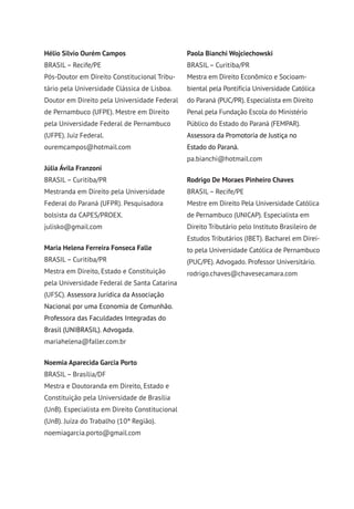 Hélio Silvio Ourém Campos
BRASIL– Recife/PE
Pós-Doutor em Direito Constitucional Tribu-
tário pela Universidade Clássica de Lisboa.
Doutor em Direito pela Universidade Federal
de Pernambuco (UFPE). Mestre em Direito
pela Universidade Federal de Pernambuco
(UFPE). Juiz Federal.
ouremcampos@hotmail.com
Júlia Ávila Franzoni
BRASIL– Curitiba/PR
Mestranda em Direito pela Universidade
Federal do Paraná (UFPR). Pesquisadora
bolsista da CAPES/PROEX.
julisko@gmail.com
Maria Helena Ferreira Fonseca Falle
BRASIL– Curitiba/PR
Mestra em Direito, Estado e Constituição
pela Universidade Federal de Santa Catarina
(UFSC). Assessora Jurídica da Associação
Nacional por uma Economia de Comunhão.
Professora das Faculdades Integradas do
Brasil (UNIBRASIL). Advogada.
mariahelena@faller.com.br
Noemia Aparecida Garcia Porto
BRASIL– Brasília/DF
Mestra e Doutoranda em Direito, Estado e
Constituição pela Universidade de Brasília
(UnB). Especialista em Direito Constitucional
(UnB). Juíza do Trabalho (10ª Região).
noemiagarcia.porto@gmail.com
Paola Bianchi Wojciechowski
BRASIL– Curitiba/PR
Mestra em Direito Econômico e Socioam-
biental pela Pontifícia Universidade Católica
do Paraná (PUC/PR). Especialista em Direito
Penal pela Fundação Escola do Ministério
Público do Estado do Paraná (FEMPAR).
Assessora da Promotoria de Justiça no
Estado do Paraná.
pa.bianchi@hotmail.com
Rodrigo De Moraes Pinheiro Chaves
BRASIL– Recife/PE
Mestre em Direito Pela Universidade Católica
de Pernambuco (UNICAP). Especialista em
Direito Tributário pelo Instituto Brasileiro de
Estudos Tributários (IBET). Bacharel em Direi-
to pela Universidade Católica de Pernambuco
(PUC/PE). Advogado. Professor Universitário.
rodrigo.chaves@chavesecamara.com
 