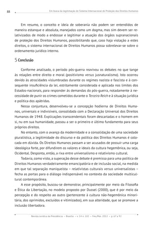 Em busca da legitimação do Sistema Internacional de Proteção dos Direitos Humanos
Revista Jurídica da Presidência Brasília v. 14 n. 102 Fev./Mai. 2012 p. 67 a 92
88
Em resumo, o conceito e ideia de soberania não podem ser entendidos de
maneira estanque e absoluta, manejados como um dogma, mas sim devem ser re-
lativizados de modo a endossar e legitimar a atuação dos órgãos supranacionais
de proteção dos Direitos Humanos, possibilitando que, caso haja violação a estes
direitos, o sistema internacional de Direitos Humanos possa sobrelevar-se sobre o
ordenamento jurídico interno.
5 Conclusão
Conforme analisado, o período pós-guerra reavivou os debates no que tange
às relações entre direito e moral (positivismo versus jusnaturalismo). Isto ocorreu
devido às atrocidades vislumbradas durante os regimes nazista e fascista e à con-
sequente insuficiência da lei, estritamente considerada e aplicada nos limites dos
Estados-nacionais, para responder às demandas do pós-guerra, notadamente à ne-
cessidade de punir os crimes cometidos durante o Terceiro Reich e à situação jurídica
e política dos apátridas.
Nessa conjuntura, desenvolveu-se a concepção hodierna de Direitos Huma-
nos, universais e indivisíveis, consolidada com a Declaração Universal dos Direitos
Humanos de 1948. Explicações transcendentais foram descartadas e o homem em
si, nu em sua humanidade, passou a ser o primeiro e último fundamento para seus
próprios direitos.
No entanto, com o avanço da modernidade e a consolidação de uma sociedade
pluralística, a legitimidade do discurso e da política dos Direitos Humanos é colo-
cada em dúvida. Os Direitos Humanos passam a ser acusados de possuir uma carga
ideológica forte, por difundirem os valores e ideais da cultura hegemônica, ou seja,
Ocidental. Desponta, então, a rixa entre universalismo e relativismo cultural.
Todavia, como visto, a superação desse debate é premissa para uma política de
Direitos Humanos verdadeiramente emancipatória e de inclusão social, na medida
em que tal separação maniqueísta – relativistas culturais versus universalistas –
fecha as portas para o diálogo indispensável no contexto da sociedade multicul-
tural contemporânea.
A esse propósito, buscou-se demonstrar, principalmente por meio da Filosofia
e Ética da Libertação, no modelo proposto por Dussel (2000), que é por meio da
percepção e do respeito ao outro (pertencente à cultura não-hegemônica minori-
tária, dos oprimidos, excluídos e vitimizados), em sua alteridade, que se promove a
inclusão libertadora.
 